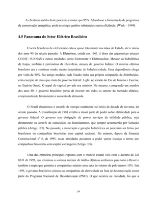 59
A eficiência média deste processo é maior que 85%. Aliando-se a fomentação de programas
de conservação energética, pode-se atingir ganhos substanciais nesta eficiência. (Wark – 1999)
4.5 Panorama do Setor Elétrico Brasileiro
O setor brasileiro de eletricidade estava quase totalmente nas mãos do Estado, até o início
dos anos 90 do século passado. A Eletrobras, criada em 1961, é dona das gigantescas estatais
CHESF, FURNAS e outras entidades como Eletronorte e Eletronuclear. Metade da hidrelétrica
de Itaipu, também é patrimônio da Eletrobras, através do governo federal. O sistema elétrico
brasileiro era e continua sendo, muito dependente de hidreletricidade. Essa dependência chega
por volta de 80%. No antigo modelo, cada Estado tinha sua própria companhia de distribuição,
com exceção de duas que eram do governo federal: Light, no estado do Rio de Janeiro e Escelsa,
no Espírito Santo. O papel do capital privado era mínimo. No entanto, começando em meados
dos anos 80, o governo brasileiro parou de investir em todos os setores do mercado elétrico,
comprometendo futuramente o aumento da demanda.
O Brasil abandonou o modelo de energia estatizante no início da década de noventa, do
século passado. A Constituição de 1988 credita a maior parte do poder sobre eletricidade para o
governo federal. O governo tem obrigação de prover serviços de utilidade pública, seja
diretamente ou através de concessões ou licenciamento, que sempre acontecerão por licitação
pública (Artigo 175). No passado, a mineração e geração hidrelétrica só poderiam ser feitas por
brasileiros ou companhias brasileiras com capital nacional. No entanto, depois da Emenda
Constitucional no
6, de 1995, essas atividades passaram a poder serem levadas a termo por
companhias brasileiras com capital estrangeiro (Artigo 176).
Uma das primeiras principais rupturas com o modelo estatal veio com o decreto da Lei
8631 de 1993, que eliminou o sistema anterior de tarifas elétricas uniformes para todo o Brasil e
também a regra que garantia a companhias estatais uma taxa de retorno de pelo menos 10%. Em
1995, o governo brasileiro colocou as companhias de eletricidade na lista de desestatização como
parte do Programa Nacional de Desestatização (PND). O que ocorreu na realidade, foi que a
 