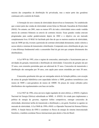 60
maioria das companhias de distribuição foi privatizada, mas a maior parte das geradoras
continuam sob o controle do Estado.
A formação do novo sistema de eletricidade desenvolveu-se lentamente. Foi estabelecido
que a maior parte das vendas de eletricidade seriam feitas no Mercado Atacadista de Eletricidade
(MAE). No entanto, em 2001, mais ou menos 85% de toda a eletricidade estava sendo vendida
através de contratos bilaterais ou através de contratos iniciais. Essas grandes vendas estavam
programadas para acabar gradativamente depois de 2002 e o objetivo era um mercado
completamente livre. O MAE foi facilitado pelo fato de que os maiores usuários de eletricidade,
mais de 3MW por dia, tiveram a permissão de contratar eletricidade diretamente, tendo o direito a
acesso aberto a sistemas de transmissão e distribuição. Comparado com a distribuição de gás, isso
é uma diferença fundamental onde o consumidor final de gás tem que comprar diretamente dos
distribuidores.
A Lei 9074 de 1995, criou o regime de concessões, autorizações e licenciamento para as
atividades de geração, transmissão e distribuição de eletricidade. Concessões de geração são por
35 anos, com extensões permitidas para um adicional de 35 anos. Concessões de transmissão e
distribuição são outorgadas por 30 anos, com opção para serem estendidas por mais 30 anos.
Concessões geralmente têm que ser outorgadas através de licitação pública, com exceção
de usinas de geração hidrelétrica com capacidade inferior a 1MW, geradores termelétricos com
menos de 5MW e auto-geradores de menos de 10MW. Os preços de varejo cobrados pelos
distribuidores são regulamentados com base em tarifas.
A Lei 9427 de 1996, criou um novo órgão regulador do setor elétrico, a ANEEL (Agência
Nacional de Energia Elétrica) subordinada ao MME. A ANEEL foi criada para implementar a
política de energia do governo, organizar leilões competitivos, outorgar concessões de
eletricidade, determinar tarifas de transmissão e distribuição e, em geral, fiscalizar os agentes no
mercado de eletricidade. A Lei 9648 de 1998 o MAE e o Operador Nacional do Sistema Elétrico
(ONS). A função básica do ONS é coordenar os fluxos da energia do sistema interconectado
brasileiro, e também coordenar fluxos internacionais para dentro e fora do Brasil.
 