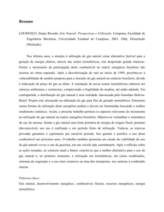 Resumo
LOURENÇO, Sérgio Ricardo, Gás Natural: Perspectivas e Utilização, Campinas, Faculdade de
Engenharia Mecânica, Universidade Estadual de Campinas, 2003. 106p. Dissertação
(Mestrado).
Nos últimos anos, a atenção à utilização do gás natural como alternativa factível para a
geração de energia elétrica, através das usinas termelétricas, tem despertado grande interesse.
Porém o incremento da participação deste combustível na matriz energética brasileira não
ocorreu no ritmo esperado. Após a desvalorização do real no início de 1999, percebeu-se a
vulnerabilidade do modelo proposto para a inserção do gás natural no contexto brasileiro, devido
à indexação do preço do gás ao dólar. A instalação de novas usinas termelétricas esbarrou em
entraves ambientais e comerciais, comprovando a fragilidade do modelo, até então adotado. Em
contrapartida, a distribuição do gás natural é uma realidade, alavancada pelo Gasoduto Bolívia-
Brasil. Projeto este alicerçado na utilização do gás para fins de geração termelétrica. Entretanto
outras formas de utilização deste energético podem e devem ser fomentadas buscando o melhor
rendimento sistêmico. Assim, o presente trabalho permeia os aspectos relevantes do incremento
na utilização do gás natural na matriz energética brasileira. Objetiva-se vislumbrar a sistemática
do uso do mesmo. Sendo o gás natural uma fonte primária de energia de origem fóssil, portanto
não-renovável, seu uso é confinado a um período finito de utilização. Todavia, as reservas
provadas garantem o suprimento por razoável período. Isto garante e justifica o uso deste
combustível nos próximos anos. O trabalho também apresenta um estudo da viabilidade do uso
do gás natural versus o uso da gasolina, em um veículo tipo caminhonete. Após a reflexão sobre
as ações tomadas, no contexto atual e futuro, conclui-se que a melhor alternativa para o uso do
gás natural é, no primeiro momento, a utilização em termelétricas, em ciclos combinados,
sistemas de cogeração e o uso mais extensivo na área dos transportes, nos motores à combustão
interna.
Palavras chave:
Gás natural, desenvolvimento energético, combustíveis fósseis, recursos energéticos, energia
termelétrica.
 