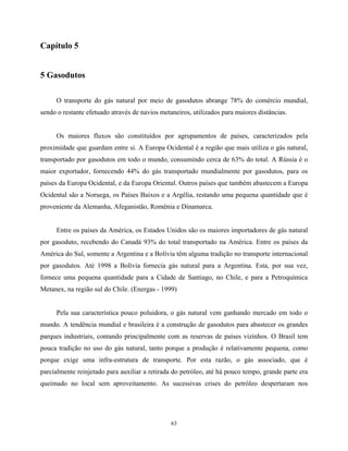 63
Capítulo 5
5 Gasodutos
O transporte do gás natural por meio de gasodutos abrange 78% do comércio mundial,
sendo o restante efetuado através de navios metaneiros, utilizados para maiores distâncias.
Os maiores fluxos são constituídos por agrupamentos de países, caracterizados pela
proximidade que guardam entre si. A Europa Ocidental é a região que mais utiliza o gás natural,
transportado por gasodutos em todo o mundo, consumindo cerca de 63% do total. A Rússia é o
maior exportador, fornecendo 44% do gás transportado mundialmente por gasodutos, para os
países da Europa Ocidental, e da Europa Oriental. Outros países que também abastecem a Europa
Ocidental são a Noruega, os Países Baixos e a Argélia, restando uma pequena quantidade que é
proveniente da Alemanha, Afeganistão, Romênia e Dinamarca.
Entre os países da América, os Estados Unidos são os maiores importadores de gás natural
por gasoduto, recebendo do Canadá 93% do total transportado na América. Entre os países da
América do Sul, somente a Argentina e a Bolívia têm alguma tradição no transporte internacional
por gasodutos. Até 1998 a Bolívia fornecia gás natural para a Argentina. Esta, por sua vez,
fornece uma pequena quantidade para a Cidade de Santiago, no Chile, e para a Petroquímica
Metanex, na região sul do Chile. (Energas - 1999)
Pela sua característica pouco poluidora, o gás natural vem ganhando mercado em todo o
mundo. A tendência mundial e brasileira é a construção de gasodutos para abastecer os grandes
parques industriais, contando principalmente com as reservas de países vizinhos. O Brasil tem
pouca tradição no uso do gás natural, tanto porque a produção é relativamente pequena, como
porque exige uma infra-estrutura de transporte. Por esta razão, o gás associado, que é
parcialmente reinjetado para auxiliar a retirada do petróleo, até há pouco tempo, grande parte era
queimado no local sem aproveitamento. As sucessivas crises do petróleo despertaram nos
 