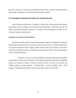 64
governos o interesse em aumentar a participação do gás natural na matriz energética brasileira,
aproveitando o próprio gás, ou a oferta crescente dos países vizinhos.
5.1 Gasodutos Nacionais dos Países da América do Sul
Entre os países sul-americanos, a Argentina e a Bolívia são os que possuem maior número
de gasodutos, pois têm tradição no uso do gás natural e pretendem comercializar este gás. No
Brasil os gasodutos principais encontram-se ao longo da costa, interligando as jazidas com os
centros de consumo, mais próximos.
Gasodutos ao Longo da Costa Brasileira
Atualmente o Brasil conta com uma rede de gasodutos regionais, interligando os campos de
petróleo da costa brasileira com os cetros de consumo mais próximos. As jazidas encontram-se
no Ceará, Rio Grande do Norte, Alagoas, Bahia, Espírito Santo, Rio de Janeiro e São Paulo.
Acrescente-se ainda uma reserva na Amazônia, nas bacias dos rios Juruá e Urucu e uma pequena
reserva no Estado do Paraná.
A Tabela 5.1 mostra os centros de produção e consumo de gás natural interligados
por gasodutos ao longo da costa brasileira. Este conjunto de gasodutos, denominado Nordestão,
começa em Salvador, na Bahia e termina no Porto de Pecén no Ceará, foi concluído com
1380km, quando os trechos Guamaré – Fortaleza (RGN – Ceará) de 380km e Pilar – Cabo
(Alagoas – Pernambuco) de 170km, entraram em operação, durante o ano de 1999.
 