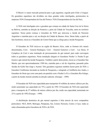67
O Brasil é o maior mercado potencial para o gás argentino, seguido pelo Chile e Uruguai.
Os gasodutos argentinos são divididos em duas grandes redes interligadas, pertencentes às
empresas TGN (Transportadora de Gas del Norte) e TGS (Transportadora de Gas del Sur).
A TGN está interligada com o gasoduto que começa na cidade de Santa Cruz de la Sierra
na Bolívia, caminha na direção da fronteira e, perto da Cidade de Yascuiba, entra no território
argentino. Nesse ponto começa o Gasoduto da TGN que atravessa a Jazida do Noroeste
Argentino e caminha para o sul, na direção da Cidade de Buenos Aires. Desta linha, a partir de
San Gerônimo, inicia-se o Gasoduto do Centro Oeste que se dirige para a Jazida Neuquenia.
O Gasoduto da TGS inicia-se na região de Buenos Aires, onde se formam três ramais
denominados, Cerri – General Rodriguez, Cerri – General Gutierrez e Cerri – Las Heras. O
Complexo de Cerri é uma instalação de processamento do gás natural, para onde convergem
todos os gasodutos argentinos. Nesta instalação chegam os Gasodutos Neuba I e Neuba II que
trazem o gás natural da Jazida Neuquenia. Também a partir deste ponto, inicia-se o Gasoduto San
Martin, que tem aproximadamente 1580 km, caminha para o sul da Argentina, passando pelas
Jazidas do Golfo San Jorge e Austral. Três gasodutos regionais também fazem parte do TGS: o
Gasoduto Cordilerano iniciando na Jazida de Neuquenia, e atingindo a Cordilheira dos Andes, o
Gasoduto do Oeste que corre uma parte em paralelo com o Neuba I e II e o Gasoduto Rio Galego,
a partir da Jazida Austral caminha na direção sudoeste. (Energas – 1999)
O Gasoduto da TGN tem capacidade para transportar 43 milhões de metros cúbicos por dia,
tendo aumentado sua capacidade em 75% a partir de 1992. O Gasoduto da TGS está capacitado
para o transporte de 57 milhões de metros cúbicos por dia, tendo sua capacidade aumentada em
21% a partir de 1992 (Energas – 1999)
A distribuição doméstica do gás natural argentino é feita através de nove companhias
particulares: NEA, BAN, Metrogas, Pampeana, Sur, Litoral, Noroeste, Centro e Cuyo, todas as
redes alimentadas pelos Gasodutos da TGN e da TGS.
 