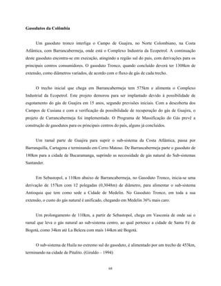 68
Gasodutos da Colômbia
Um gasoduto tronco interliga o Campo de Guajira, no Norte Colombiano, na Costa
Atlântica, com Barrancabermeja, onde está o Complexo Industria da Ecopetrol. A continuação
deste gasoduto encontra-se em execução, atingindo a região sul do país, com derivações para os
principais centros consumidores. O gasoduto Tronco, quando concluído deverá ter 1308km de
extensão, como diâmetros variados, de acordo com o fluxo de gás de cada trecho.
O trecho inicial que chega em Barrancabermeja tem 575km e alimenta o Complexo
Industrial da Ecopetrol. Este projeto demorou para ser implantado devido à possibilidade de
esgotamento do gás de Guajira em 15 anos, segundo previsões iniciais. Com a descoberta dos
Campos de Cusiana e com a verificação da possibilidade de recuperação do gás de Guajira, o
projeto de Carrancabermeja foi implementado. O Programa de Massificação do Gás prevê a
construção de gasodutos para os principais centros do país, alguns já concluídos.
Um ramal parte de Guajira para suprir o sub-sistema da Costa Atlântica, passa por
Barranquilla, Cartagena e terminando em Cerro Matoso. De Barrancabermeja parte o gasoduto de
180km para a cidade de Bucaramanga, suprindo as necessidade de gás natural do Sub-sistemas
Santander.
Em Sebastopol, a 110km abaixo de Barrancabermeja, no Gasoduto Tronco, inicia-se uma
derivação de 157km com 12 polegadas (0,3048m) de diâmetro, para alimentar o sub-sistema
Antioquia que tem como sede a Cidade de Medelin. No Gasoduto Tronco, em toda a sua
extensão, o custo do gás natural é unificado, chegando em Medelin 36% mais caro.
Um prolongamento de 110km, a partir de Sebastopol, chega em Vasconia de onde sai o
ramal que leva o gás natural ao sub-sistema centro, ao qual pertence a cidade de Santa Fé de
Bogotá, como 34km até La Beleza com mais 144km até Bogotá.
O sub-sistema de Huila no extremo sul do gasoduto, é alimentado por um trecho de 453km,
terminando na cidade de Pitalito. (Giraldo – 1994)
 