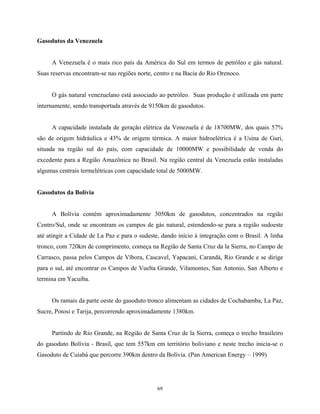 69
Gasodutos da Venezuela
A Venezuela é o mais rico país da América do Sul em termos de petróleo e gás natural.
Suas reservas encontram-se nas regiões norte, centro e na Bacia do Rio Orenoco.
O gás natural venezuelano está associado ao petróleo. Suas produção é utilizada em parte
internamente, sendo transportada através de 9150km de gasodutos.
A capacidade instalada de geração elétrica da Venezuela é de 18700MW, dos quais 57%
são de origem hidráulica e 43% de origem térmica. A maior hidroelétrica é a Usina de Guri,
situada na região sul do país, com capacidade de 10000MW e possibilidade de venda do
excedente para a Região Amazônica no Brasil. Na região central da Venezuela estão instaladas
algumas centrais termelétricas com capacidade total de 5000MW.
Gasodutos da Bolívia
A Bolívia contém aproximadamente 3050km de gasodutos, concentrados na região
Centro/Sul, onde se encontram os campos de gás natural, estendendo-se para a região sudoeste
até atingir a Cidade de La Paz e para o sudeste, dando início à integração com o Brasil. A linha
tronco, com 720km de comprimento, começa na Região de Santa Cruz da la Sierra, no Campo de
Carrasco, passa pelos Campos de Víbora, Cascavel, Yapacani, Carandá, Rio Grande e se dirige
para o sul, até encontrar os Campos de Vuelta Grande, Vilamontes, San Antonio, San Alberto e
termina em Yacuiba.
Os ramais da parte oeste do gasoduto tronco alimentam as cidades de Cochabamba, La Paz,
Sucre, Potosi e Tarija, percorrendo aproximadamente 1380km.
Partindo de Rio Grande, na Região de Santa Cruz de la Sierra, começa o trecho brasileiro
do gasoduto Bolívia - Brasil, que tem 557km em território boliviano e neste trecho inicia-se o
Gasoduto de Cuiabá que percorre 390km dentro da Bolívia. (Pan American Energy – 1999)
 