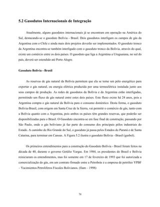 70
5.2 Gasodutos Internacionais de Integração
Atualmente, alguns gasodutos internacionais já se encontram em operação na América do
Sul, destacando-se o gasoduto Bolívia - Brasil. Dois gasodutos interligam os campos de gás da
Argentina com o Chile e ainda mais dois projetos deverão ser implementados. O gasoduto tronco
da Argentina encontra-se também interligado com o gasoduto tronco da Bolívia, através do qual,
existe um comércio entre os dois países. O gasoduto que liga a Argentina a Uruguaiana, no sul do
país, deverá ser estendido até Porto Alegre.
Gasoduto Bolívia - Brasil
As reservas de gás natural da Bolívia permitem que ela se torne um pólo energético para
exportar o gás natural, ou energia elétrica produzida por uma termoelétrica instalada junto aos
seus campos de produção. As redes de gasodutos da Bolívia e da Argentina estão interligadas,
permitindo um fluxo de gás natural entre estes dois países. Este fluxo existe há 24 anos, pois a
Argentina compra o gás natural da Bolívia para o consumo doméstico. Desta forma, o gasoduto
Bolívia-Brasil, com origem em Santa Cruz de la Sierra, vai permitir o comércio de gás, tanto com
a Bolívia quanto com a Argentina, pois ambos os países têm grandes reservas, que poderão ser
disponibilizadas para o Brasil. O Gasoduto encontra-se em fase final de construção, passando por
São Paulo, onde o gás boliviano já faz parte do consumo dos principais pólos industriais do
Estado. A caminho do Rio Grande do Sul, o gasoduto já passa pelos Estados do Paraná e de Santa
Catarina, para terminar em Canoas. A Figura 5.2 ilustra o gasoduto Bolívia - Brasil (gasbol).
Os primeiros entendimentos para a construção do Gasoduto Bolívia - Brasil foram feitos na
década de 40, durante o governo Getúlio Vargas. Em 1984, os presidentes do Brasil e Bolívia
reiniciaram os entendimentos, mas foi somente em 17 de fevereiro de 1993 que foi autorizada a
comercialização do gás, em um contrato firmado entre a Petrobrás e a empresa de petróleo YPBF
– Yacimientos Petroliferos Fiscales Bolivianos. (Ilam – 1998)
 