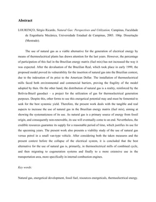 Abstract
LOURENÇO, Sérgio Ricardo, Natural Gas: Perspectives and Utilization, Campinas, Faculdade
de Engenharia Mecânica, Universidade Estadual de Campinas, 2003. 106p. Dissertação
(Mestrado).
The use of natural gas as a viable alternative for the generation of electrical energy by
means of thermoelectrical plants has drawn attention for the last years. However, the percentage
of participation of this fuel in the Brazilian energy matrix (fuel mix) has not increased the way it
was expected. After the devaluation of the Brazilian Real, which took place in early 1999, the
proposed model proved its vulnerability for the insertion of natural gas into the Brazilian context,
due to the indexation of its price to the American Dollar. The installation of thermoelectrical
mills faced both environmental and commercial barriers, proving the fragility of the model
adopted by then. On the other hand, the distribution of natural gas is a reality, reinforced by the
Bolivia-Brazil gasoduct – a project for the utilization of gas for thermoelectrical generation
purposes. Despite this, other forms to use this energetical potential may and must be fomented to
seek for the best systemic yield. Therefore, the present work deals with the tangible and real
aspects to increase the use of natural gas in the Brazilian energy matrix (fuel mix), aiming at
showing the systematicness of its use. As natural gas is a primary source of energy from fossil
origin, and consequently non-renewable, its use will eventually come to an end. Nevertheless, the
credible resources guarantee its supply for a reasonable period of time, which justifies its use for
the upcoming years. The present work also presents a viability study of the use of natural gas
versus petrol in a small van-type vehicle. After considering both the taken measures and the
present context before the collapse of the electrical system, it is concluded that the best
alternative for the use of natural gas is, primarily, in thermoelectrical mills of combined cycle,
and then migrating to cogeneration systems and finally to a more extensive use in the
transportation area, more specifically in internal combustion engines.
Key words:
Natural gas, energetical development, fossil fuel, resources energeticals, thermoelectrical energy.
 