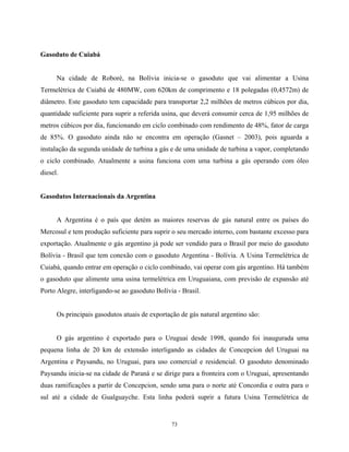 73
Gasoduto de Cuiabá
Na cidade de Roboré, na Bolívia inicia-se o gasoduto que vai alimentar a Usina
Termelétrica de Cuiabá de 480MW, com 620km de comprimento e 18 polegadas (0,4572m) de
diâmetro. Este gasoduto tem capacidade para transportar 2,2 milhões de metros cúbicos por dia,
quantidade suficiente para suprir a referida usina, que deverá consumir cerca de 1,95 milhões de
metros cúbicos por dia, funcionando em ciclo combinado com rendimento de 48%, fator de carga
de 85%. O gasoduto ainda não se encontra em operação (Gasnet – 2003), pois aguarda a
instalação da segunda unidade de turbina a gás e de uma unidade de turbina a vapor, completando
o ciclo combinado. Atualmente a usina funciona com uma turbina a gás operando com óleo
diesel.
Gasodutos Internacionais da Argentina
A Argentina é o país que detém as maiores reservas de gás natural entre os países do
Mercosul e tem produção suficiente para suprir o seu mercado interno, com bastante excesso para
exportação. Atualmente o gás argentino já pode ser vendido para o Brasil por meio do gasoduto
Bolívia - Brasil que tem conexão com o gasoduto Argentina - Bolívia. A Usina Termelétrica de
Cuiabá, quando entrar em operação o ciclo combinado, vai operar com gás argentino. Há também
o gasoduto que alimente uma usina termelétrica em Uruguaiana, com previsão de expansão até
Porto Alegre, interligando-se ao gasoduto Bolívia - Brasil.
Os principais gasodutos atuais de exportação de gás natural argentino são:
O gás argentino é exportado para o Uruguai desde 1998, quando foi inaugurada uma
pequena linha de 20 km de extensão interligando as cidades de Concepcion del Uruguai na
Argentina e Paysandu, no Uruguai, para uso comercial e residencial. O gasoduto denominado
Paysandu inicia-se na cidade de Paraná e se dirige para a fronteira com o Uruguai, apresentando
duas ramificações a partir de Concepcion, sendo uma para o norte até Concordia e outra para o
sul até a cidade de Gualguayche. Esta linha poderá suprir a futura Usina Termelétrica de
 