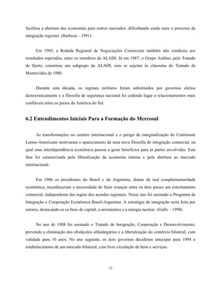 77
facilitou a abertura das economias para outros mercados, dificultando ainda mais o processo de
integração regional. (Barbosa – 1991)
Em 1985, a Rodada Regional de Negociações Comerciais também não conduziu aos
resultados esperados, entre os membros da ALADI. Já em 1987, o Grupo Andino, pelo Tratado
de Quito, constituiu um subgrupo da ALADI, sem se sujeitar às cláusulas do Tratado de
Montevidéu de 1980.
Durante esta década, os regimes militares foram substituídos por governos eleitos
democraticamente e a filosofia de segurança nacional foi cedendo lugar a relacionamentos mais
confiáveis entre os países da América do Sul.
6.2 Entendimentos Iniciais Para a Formação do Mercosul
As transformações no cenário internacional e o perigo de marginalização do Continente
Latino-Americano motivaram o aparecimento de uma nova filosofia de integração comercial, na
qual uma interdependência econômica passou a gerar benefícios para as partes envolvidas. Esta
fase foi caracterizada pela liberalização da economia interna e pela abertura ao mercado
internacional.
Em 1986 os presidentes do Brasil e da Argentina, diante da real complementaridade
econômica, reconheceram a necessidade de fazer avançar entre os dois países um estreitamento
comercial, independente das regras dos acordos regionais. Nesse ano foi assinado o Programa de
Integração e Cooperação Econômica Brasil-Argentina. A estratégia de integração seria feita por
setores, destacando-se os bens de capital, a aeronáutica e a energia nuclear. (Gallo – 1998)
No ano de 1988 foi assinado o Tratado de Integração, Cooperação e Desenvolvimento,
prevendo a eliminação dos obstáculos alfandegários e a liberalização do comércio bilateral, com
validade para 10 anos. No ano seguinte, os dois governos decidiram antecipar para 1994 o
estabelecimento de um mercado bilateral, com livre circulação de bens e serviços.
 