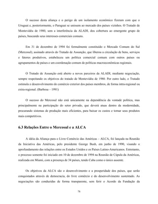 78
O sucesso desta aliança e o perigo de um isolamento econômico fizeram com que o
Uruguai e, posteriormente, o Paraguai se unissem ao mercado dos países vizinhos. O Tratado de
Montevidéu de 1980, sem a interferência da ALADI, deu cobertura ao emergente grupo de
países, buscando seus interesses comerciais comuns.
Em 31 de dezembro de 1994 foi formalmente constituído o Mercado Comum do Sul
(Mercosul), assinado através do Tratado de Assunção, que liberou a circulação de bens, serviços
e fatores produtivos, estabeleceu um política comercial comum com outros países ou
agrupamentos de países e um coordenação comum de políticas macroeconômicas regionais.
O Tratado de Assunção está aberto a novos parceiros da ALADI, mediante negociação,
sempre respeitando os objetivos do tratado de Montevidéu de 1980. Por outro lado, o Tratado
estimula o desenvolvimento do comércio exterior dos países membros, de forma intra-regional ou
extra-regional. (Barbosa – 1991)
O sucesso do Mercosul não está unicamente na dependência da vontade política, mas
principalmente na participação do setor privado, que deverá atuas dentro da modernidade,
procurando sistemas de produção mais eficientes, para baixar os custos e tornar seus produtos
mais competitivos.
6.3 Relações Entre o Mercosul e a ALCA
A idéia da Aliança para o Livre Comércio das Américas – ALCA, foi lançada na Reunião
da Iniciativa das Américas, pelo presidente George Bush, em junho de 1990, visando o
aprofundamento das relações entre os Estados Unidos e os Países Latino-Americanos. Entretanto,
o processo somente foi iniciado em 10 de dezembro de 1994 na Reunião de Cúpula da Américas,
realizada em Miami, com a presença de 34 países, tendo Cuba como o único ausente.
Os objetivos da ALCA são o desenvolvimento e a prosperidade dos países, que serão
conquistados através de democracia, do livre comércio e do desenvolvimento sustentado. As
negociações são conduzidas de forma transparente, sem ferir o Acordo da Fundação da
 