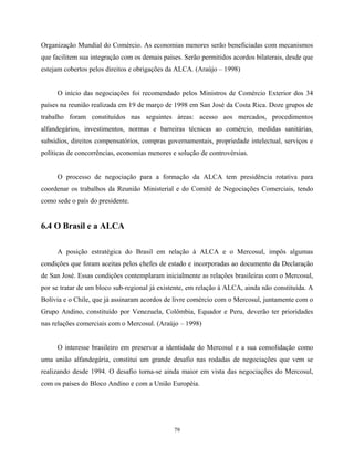 79
Organização Mundial do Comércio. As economias menores serão beneficiadas com mecanismos
que facilitem sua integração com os demais países. Serão permitidos acordos bilaterais, desde que
estejam cobertos pelos direitos e obrigações da ALCA. (Araújo – 1998)
O início das negociações foi recomendado pelos Ministros de Comércio Exterior dos 34
países na reunião realizada em 19 de março de 1998 em San José da Costa Rica. Doze grupos de
trabalho foram constituídos nas seguintes áreas: acesso aos mercados, procedimentos
alfandegários, investimentos, normas e barreiras técnicas ao comércio, medidas sanitárias,
subsídios, direitos compensatórios, compras governamentais, propriedade intelectual, serviços e
políticas de concorrências, economias menores e solução de controvérsias.
O processo de negociação para a formação da ALCA tem presidência rotativa para
coordenar os trabalhos da Reunião Ministerial e do Comitê de Negociações Comerciais, tendo
como sede o país do presidente.
6.4 O Brasil e a ALCA
A posição estratégica do Brasil em relação à ALCA e o Mercosul, impôs algumas
condições que foram aceitas pelos chefes de estado e incorporadas ao documento da Declaração
de San José. Essas condições contemplaram inicialmente as relações brasileiras com o Mercosul,
por se tratar de um bloco sub-regional já existente, em relação à ALCA, ainda não constituída. A
Bolívia e o Chile, que já assinaram acordos de livre comércio com o Mercosul, juntamente com o
Grupo Andino, constituído por Venezuela, Colômbia, Equador e Peru, deverão ter prioridades
nas relações comerciais com o Mercosul. (Araújo – 1998)
O interesse brasileiro em preservar a identidade do Mercosul e a sua consolidação como
uma união alfandegária, constitui um grande desafio nas rodadas de negociações que vem se
realizando desde 1994. O desafio torna-se ainda maior em vista das negociações do Mercosul,
com os países do Bloco Andino e com a União Européia.
 