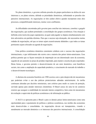 80
No plano doméstico, o governo enfrenta pressões de grupos particulares na defesa de seus
interesses e, no plano externo, defende as prioridades domésticas, enfrentando as pressões dos
parceiros internacionais. As negociações só têm caráter efetivo quando incorporam estes dois
processos, compatibilizando interesses, muitas vezes conflitantes.
As dificuldades encontradas pelo governo para conciliar tais interesses, constitui o gargalo
das negociações, que acabam protelando a consolidação dos grupos econômicos. Esta situação é
definida como teoria dos jogos superpostos, na qual cada jogador se depara simultaneamente com
dois adversários em partidas distintas. Para que o sucesso seja alcançado, são necessárias muitas
rodadas de negociações, até que os temas sejam exaustivamente debatidos e que todos os temas
pertinentes sejam colocados na agenda de negociações.
Uma política econômica doméstica consistente colabora com o sucesso das negociações
internacionais, o que infelizmente não ocorre com a maioria dos países latino-americanos. Essa
política permite que se façam restrições de importação em um determinado setor da economia,
seguido de um aumento no preço do produto importado, para manter a receita do país exportador.
Desta forma, o governo permite o desenvolvimento de um setor doméstico, com benefícios
sociais, tais como a ampliação da capacidade produtiva, o crescimento do mercado de trabalho e
o desenvolvimento tecnológico.
A abertura da economia brasileira em 1990 ocorreu com o país desprovido de mecanismos
que poderiam evitar o uso das práticas protecionistas adotadas anteriormente. As tarifas
continuam alteradas por decisões ministeriais, sem critérios para medir os custos de proteção,
servindo apenas para atender interesses clientelistas. O Brasil carece de uma lei de comércio
exterior que assegure a estabilidade do mercado interno competitivo, bem como de mecanismos
de avaliação e supervisão de políticas econômicas e de informação ao público.
A ALCA se apresenta para o Brasil e para os demais países latino-americanos como uma
oportunidade para o ajustamento de políticas e práticas econômicas, nos moldes das economias
mais desenvolvidas e consolidadas. As negociações devem ser transparentes, visando o
atendimento ao mercado doméstico e os interesses dos parceiros internacionais. A consolidação
 