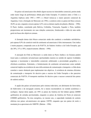 82
Os países sul-americanos têm obtido algum sucesso no intercâmbio comercial, porém ainda
estão muito longe da performance obtida pela União Européia. O comércio entre o Chile e a
Argentina triplicou entre 1992 e 1995 e o Brasil tornou-se o maior parceiro comercial da
Argentina. Com a formação do Mercosul, em 1994, o comércio entre os países do bloco cresceu
28,8% ao ano, enquanto cresceu apenas 4,3% com as demais nações do planeta. (Batista – 1996).
O Pacto Andino, constituído pela Bolívia, Colômbia, Venezuela, Equador e Peru, também
proporcionou um incremento em suas relações comerciais, fortalecendo a idéia de uma união
geral em busca dos objetivos comuns.
A formação destes dois blocos comerciais ainda não conduziu a resultados satisfatórios,
pois apenas 8,9% do comércio total do continente sul-americano é feito internamente. Este índice
é muito pequeno, comparado com os do NAFTA, do Sudeste Asiático e da União Européia, que
são 30%, 31% e 50%, respectivamente. (Batista – 1996)
A anexação do Chile ao Mercosul e a união deste ao Pacto Andino e às Guianas poderá
trazer para o continente sul-americano oportunidades maiores no sentido de superar rivalidades
regionais e incrementar o intercâmbio comercial, enfatizando a proximidade geográfica e a
eficiência econômica. Entretanto, o fortalecimento do continente sul-americano como unidade
comercial implica na existência de uma infra-estrutura de comunicação e transporte e a falta desta
constitui o maior obstáculo para implementar tais objetivos. A existência de sistemas eficientes
de comunicação e transporte foi decisiva para o sucesso da União Européia e dos parceiros
comerciais do NAFTA. O transporte marítimo foi decisivo para o sucesso comercial dos países
do sudeste asiático.
A opção dos países sul-americanos pelo sistema rodoviário, em detrimento do ferroviário,
do hidroviário e da navegação costeira, foi a menos recomendável, no sentido econômico e
ecológico. Apesar desta opção, em 1991 os países da América do Sul tinham apenas 260000
quilômetros de estradas pavimentadas, enquanto os países da América do Norte já somavam
6300000 quilômetros. Na área energética, no mesmo ano, a capacidade instalada de centrais
elétricas nos países sul-americanos era apenas 120TW, enquanto que nos países do norte o
montante já se aproximava de 1000TW. (Batista – 1996)
 