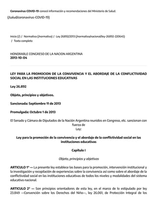 Coronavirus COVID-19 conocé información y recomendaciones del Ministerio de Salud.
(/salud/coronavirus-COVID-19)
Inicio (/) /  Normativa (/normativa) /  Ley 26892/2013 (/normativa/nacional/ley-26892-220645)
/  Texto completo
HONORABLE CONGRESO DE LA NACION ARGENTINA
2013-10-04
LEY PARA LA PROMOCION DE LA CONVIVENCIA Y EL ABORDAJE DE LA CONFLICTIVIDAD
SOCIAL EN LAS INSTITUCIONES EDUCATIVAS
Ley 26.892
Objeto, principios y objetivos.
Sancionada: Septiembre 11 de 2013
Promulgada: Octubre 1 de 2013
El Senado y Cámara de Diputados de la Nación Argentina reunidos en Congreso, etc. sancionan con
fuerza de
Ley:
Ley para la promoción de la convivencia y el abordaje de la conflictividad social en las
instituciones educativas
Capítulo I
Objeto, principios y objetivos
ARTICULO 1° — La presente ley establece las bases para la promoción, intervención institucional y
la investigación y recopilación de experiencias sobre la convivencia así como sobre el abordaje de la
conflictividad social en las instituciones educativas de todos los niveles y modalidades del sistema
educativo nacional.
ARTICULO 2° — Son principios orientadores de esta ley, en el marco de lo estipulado por ley
23.849 —Convención sobre los Derechos del Niño—, ley 26.061, de Protección Integral de los
 