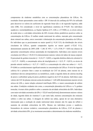 xi
componentes da síndrome metabólica com as concentrações plasmáticas da LDLox. Os
resultados foram apresentados como média ± DP. O intervalo de confiança de 95% foi utilizado
para descrever os valores do coeficiente de regressão linear ( ) e o de regressão logística, odds
ratio (OR). Foi considerado o nível de significância estatística de P<0,05. Em indivíduos
saudáveis e normolipidêmicos, as frações lipídicas (CT, LDL-c e CT/HDL-c), os níveis séricos
de ácido úrico e a atividade eritrocitária da GPx tiveram efeitos predititivos positivos sobre as
concentrações da LDLox. O melhor estado nutricional de selênio, marcado pela concentração
deste mineral nas unhas, esteve associado à diminuição da concentração plasmática da LDLox.
Os indivíduos que se posicionaram no maior quartil ( 91,81 U/L) da distribuição dos níveis
circulantes da LDLox, quando comparados àqueles no menor quartil (<52,62 U/L),
demonstraram aumento de 240% (OR = 3,40; IC 95% = 1,15 a 9,96; P = 0,03) nas chances de
apresentar concentrações séricas aumentadas de triacilgliceróis. Indivíduos com maiores níveis
circulantes de LDLox (> 69,36 U/L) demonstraram maiores valores de índice de massa corporal.
O percentual de gordura troncular (r = 0,16; P = 0,043), a ingestão dietética diária de colesterol (r
= 0,17; P = 0,045), a concentração sérica de triacilgliceróis (r = 0,13; P = 0,013), os níveis de
pressão arterial sistólica (r = 0,17; P = 0,027) e a concentração de cobre nas unhas (r = -0,17;
P=0,046) se correlacionaram significativamente às concentrações da LDLox. O nível de ingestão
calórica foi o primeiro fator a atuar na modulação da CAT do plasma, antes mesmo de se
estabelecer desvios antropométricos ou metabólicos, sendo a ingestão diária de calorias (kcal/kg
de peso) e carboidrato (g/kg de peso), preditores negativos da CAT do plasma. Indivíduos cujos
valores da CAT do plasma estavam acima da mediana (> 1,60 mM) demonstraram maiores níveis
séricos de LDL-c, maior relação colesterol total/fração HDL-c e maior concentração de selênio
nas unhas. Condições oxidantes tais como, a concentração plasmática de LDLox e o % gordura
troncular, tiveram efeito preditivo sobre o aumento da atividade eritrocitária da GPx. Indivíduos
com maior atividade enzimática da GPx (> 522,63 nmol/[ml/min]) demonstraram maiores valores
de idade, ingestão diária de vitamina C e por outro lado, menores concentrações dos minerais
selênio e cobre nas unhas. A dosagem de selênio nas unhas, apesar de ser uma alternativa
interessante para a avaliação do estado nutricional deste mineral, não foi capaz de refletir o
aumento da atividade eritrocitária da GPx. Mesmo em indivíduos jovens e saudáveis,
biomardores do estresse oxidativo; concentrações plasmáticas da LDLox, CAT do plasma e
atividade eritrocitária GPx, já se mostraram associados a determinantes da síndrome metabólica.
 