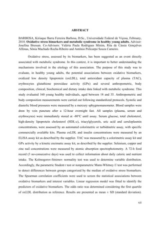 xii
ABSTRACT
BARBOSA, Kiriaque Barra Ferreira Barbosa, D.Sc., Universidade Federal de Viçosa, February,
2010. Oxidative stress bimarkers and metabolic syndrome in healthy young adults. Advisor:
Josefina Bressan. Co-Advisors: Valéria Paula Rodrigues Minim, Rita de Cássia Gonçalves
Alfenas, Sônia Machado Rocha Ribeiro and Antônio Policarpo Souza Carneiro.
Oxidative stress, assessed by its biomarkers, has been suggested as an event directly
associated with metabolic syndrome. In this context, it is important to better understanding the
mechanisms involved in the etiology of this association. The purpose of this study was to
evaluate, in healthy young adults, the potential associations between oxidative biomarkers,
oxidized low density lipoprotein (oxLDL), total antioxidant capacity of plasma (TAC),
erythrocytes glutathione peroxidase activity (GPx) and several anthropometric, body
composition, clinical, biochemical and dietary intake data linked with metabolic syndrome. This
study evaluated 160 young healthy individuals, aged between 18 and 35. Anthropometric and
body composition measurements were carried out following standardized protocols. Systolic and
diastolic blood pressures were measured by a mercury sphygmomanometer. Blood samples were
draw by vein puncture after a 12-hour overnight fast. All samples (plasma, serum and
erythrocytes) were immediately stored at -80°C until assay. Serum glucose, total cholesterol,
high-density lipoprotein cholesterol (HDL-c), triacylglycerols, uric acid and ceruloplasmin
concentrations, were assessed by an automated colorimetric or turbidmetric assay, with specific
commercially available kits. Plasma oxLDL and insulin concentrations were measured by an
ELISA assay kit as described by the supplier. TAC was measured by a colorimetric assay kit and
GPx activity by a kinetic enzimatic assay kit, as described by the supplier. Selenium, copper and
zinc nail concentrations were measured by atomic absorption spectrophotometry. A 72-h food
record (3 no-consecutive days) was used to collect information about daily caloric and nutrient
intake. The Kolmogorov-Smirnov normality test was used to determine variable distribution.
Accordingly, the parametric Student t test or nonparametric Mann-Whitney U test was performed
to detect differences between groups categorized by the median of oxidative stress biomarkers.
The Spearman correlation coefficients were used to screen the statistical associations between
oxidative biomarkers and interest variables. Linear regression model was fitted to identify the
predictors of oxidative biomarkers. The odds ratio was determined considering the first quartile
of oxLDL distribution as reference. Results are presented as mean ± SD (standard deviation).
 