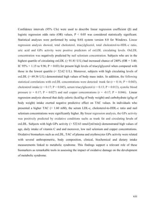 xiii
Confidence intervals (95% CIs) were used to describe linear regression coefficient ( ) and
logistic regression odds ratio (OR) values, P < 0.05 was considered statistically significant.
Statistical analyses were performed by using SAS system version 8.0 for Windows. Linear
regression analysis showed, total cholesterol, triacylglicerol, total cholesterol-to-HDL-c ratio,
uric acid and GPx activity were positive predictors of oxLDL circulating levels. OxLDL
concentration was negatively predicted by nail selenium concentration. Subjects who are in the
highest quartile of circulating oxLDL ( 91.81 U/L) had increased chance of 240% (OR = 3.40;
IC 95% = 1.15 to 9.96; P = 0.03) for present high levels of triacylglycerol when compared with
those in the lowest quartile (< 52.62 U/L). Moreover, subjects with high circulating levels of
oxLDL (> 69.36 U/L) demonstrated high values of body mass index. In addition, the following
statistical correlations with oxLDL concentrations were detected: trunk fat (r = 0.16; P = 0.043),
cholesterol intake (r = 0.17; P = 0.045), serum triacylglicerol (r = 0.13; P = 0.013), systolic blood
pressure (r = 0.17; P = 0.027) and nail copper concentrations (r = -0.17; P = 0.046). Linear
regression analysis showed that daily caloric (kcal/kg of body weight) and carbohydrate (g/kg of
body weight) intake exerted negative predictive effect on TAC values. In individuals who
presented a higher TAC (> 1.60 mM), the serum LDL-c, cholesterol-to-HDL-c ratio and nail
selenium concentrations were significantly higher. By linear regression analysis, the GPx activity
was positively predicted by oxidative conditions suchs as trunk fat and circulating levels of
oxLDL. Subjects with high GPx activity (> 522.63 nmol/[ml/min]) demonstrated high values of
age, daily intake of vitamin C and and moreover, low nail selenium and copper concentrations.
Oxidative biomarkers such as oxLDL, TAC of plasma and erythrocytes GPx activity were related
with several anthropometric, body composition, clinical, biochemical and dietary intake
measurements linked to metabolic syndrome. This findings support a relevant role of these
biomarkers as remarkable tools in assessing the impact of oxidative damage on the development
of metabolic syndrome.
 