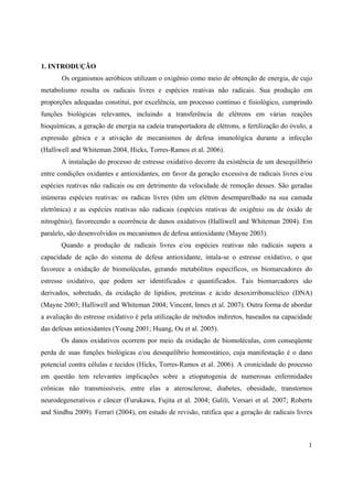 1
1. INTRODUÇÃO
Os organismos aeróbicos utilizam o oxigênio como meio de obtenção de energia, de cujo
metabolismo resulta os radicais livres e espécies reativas não radicais. Sua produção em
proporções adequadas constitui, por excelência, um processo contínuo e fisiológico, cumprindo
funções biológicas relevantes, incluindo a transferência de elétrons em várias reações
bioquímicas, a geração de energia na cadeia transportadora de elétrons, a fertilização do óvulo, a
expressão gênica e a ativação de mecanismos de defesa imunológica durante a infecção
(Halliwell and Whiteman 2004, Hicks, Torres-Ramos et al. 2006).
A instalação do processo de estresse oxidativo decorre da existência de um desequilíbrio
entre condições oxidantes e antioxidantes, em favor da geração excessiva de radicais livres e/ou
espécies reativas não radicais ou em detrimento da velocidade de remoção desses. São geradas
inúmeras espécies reativas: os radicas livres (têm um elétron desemparelhado na sua camada
eletrônica) e as espécies reativas não radicais (espécies reativas de oxigênio ou de óxido de
nitrogênio), favorecendo a ocorrência de danos oxidativos (Halliwell and Whiteman 2004). Em
paralelo, são desenvolvidos os mecanismos de defesa antioxidante (Mayne 2003).
Quando a produção de radicais livres e/ou espécies reativas não radicais supera a
capacidade de ação do sistema de defesa antioxidante, intala-se o estresse oxidativo, o que
favorece a oxidação de biomoléculas, gerando metabólitos específicos, os biomarcadores do
estresse oxidativo, que podem ser identificados e quantificados. Tais biomarcadores são
derivados, sobretudo, da oxidação de lipídios, proteínas e ácido desoxirribonucléico (DNA)
(Mayne 2003; Halliwell and Whiteman 2004; Vincent, Innes et al. 2007). Outra forma de abordar
a avaliação do estresse oxidativo é pela utilização de métodos indiretos, baseados na capacidade
das defesas antioxidantes (Young 2001; Huang, Ou et al. 2005).
Os danos oxidativos ocorrem por meio da oxidação de biomoléculas, com conseqüente
perda de suas funções biológicas e/ou desequilíbrio homeostático, cuja manifestação é o dano
potencial contra células e tecidos (Hicks, Torres-Ramos et al. 2006). A cronicidade do processo
em questão tem relevantes implicações sobre a etiopatogenia de numerosas enfermidades
crônicas não transmissíveis, entre elas a aterosclerose, diabetes, obesidade, transtornos
neurodegenerativos e câncer (Furukawa, Fujita et al. 2004; Galili, Versari et al. 2007; Roberts
and Sindhu 2009). Ferrari (2004), em estudo de revisão, ratifica que a geração de radicais livres
 