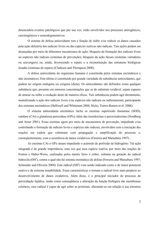 2
desencadeia eventos patológicos que por sua vez, estão envolvidos nos processos aterogênicos,
carcinogênicos e neurodegenerativos.
O sistema de defesa antioxidante tem a função de inibir e/ou reduzir os danos causados
pela ação deletéria dos radicais livres ou das espécies reativas não radicais. Tais ações podem ser
alcançadas por meio de diferentes mecanismos de ação: bloqueio da formação dos radicais livres
ou espécies não radicais (sistemas de prevenção), bloqueio da ação desses (sistemas varredores
ou scavengers) ou, ainda, favorecendo o reparo e a reconstituição das estruturas biológicas
lesadas (sistemas de reparo) (Clarkson and Thompson 2000).
A defesa antioxidante do organismo humano é constituída pelos sistemas enzimáticos e
não enzimáticos. Este último é constituído por grande variedade de substâncias antioxidantes, que
podem ter origem endógena ou exógena (dieta). Os antioxidantes são definidos como qualquer
substância que, presente em menores concentrações que as do substrato oxidável, sejam capazes
de atrasar ou inibir a oxidação deste de maneira eficaz. Tais substâncias podem agir diretamente,
neutralizando a ação dos radicais livres e/ou espécies não radicais ou indiretamente, participando
dos sistemas enzimáticos (Halliwell and Whiteman 2004; Hicks, Torres-Ramos et al. 2006).
O sistema antioxidante enzimático inclui as enzimas superóxido dismutase (SOD),
catalase (CAt) e glutationa peroxidase (GPx), além das tioredoxinas e peroxiredoxinas (Nordberg
and Arner 2001). Essas enzimas agem por meio de mecanismos de prevenção, impedindo e/ou
controlando a formação de radicais livres e espécies não radicais, envolvidos com a iniciação das
reações em cadeia que culminam com propagação e amplificação do processo e,
conseqüentemente, com a ocorrência de danos oxidativos (Ferreira and Matsubara 1997).
As enzimas CAt e GPx atuam impedindo o acúmulo de peróxido de hidrogênio. Tal ação
integrada é de grande importância, uma vez que essa espécie reativa, por meio das reações de
Fenton e Haber-Weiss, caalizadas pelos metais ferro e cobre, culmina na geração do radical
hidroxila (OH•
), contra o qual não há sistema enzimático de defesa (Ferreira and Matsubara 1997;
Schneider and Oliveira 2004). Este radical (OH•
) vem sendo indicado como o de maior potencial
reativo e de extrema instabilidade. Essas características o tornam o radical livre mais propício ao
desenvolvimento de danos oxidativos. Além disso, é o principal iniciador do processo de
peroxidação lipídica, tendo como conseqüência a alteração da função biológica das membranas
celulares, esse radical é capaz de agir sobre as proteínas, alterando-as em relação à sua estrutura
 