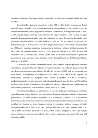 3
e/ou função biológica. Seu ataque ao DNA possibilita a ocorrência de mutações (Welch, Davis et
al. 2002).
Considerando o potencial oxidante do radical OH•
e o fato da não existência de defesa
enzimática especializada, é de extrema importância a manutenção do perfeito equilíbrio entre as
enzimas antioxidantes, com o propósito de promover a manutenção da integridade celular. Assim,
a GPx merece atenção especial, como marcador do estresse oxidativo, uma vez que sua ação
depende da manutenção do ciclo redox da glutationa, por meio do controle da relação entre
glutationa reduzida (GSH) e oxidada (GSSG). A ação da GPx na redução do peróxido de
hidrogênio à água se dá às custas da conversão da glutationa reduzida em oxidada. A recuperação
da GSH ocorre mediante atuação de outra enzima, a glutationa redutase, também integrante do
ciclo redox da glutationa (Shan, Aw et al. 1990; Andersen, Nielsen et al. 1997; Ferreira and
Matsubara 1997; Schneider and Oliveira 2004). Entre as enzimas antioxidantes, a glutationa
peroxidase é a que apresenta maior afinidade (menor Km) pelo peróxido de hidrogênio (Little,
Olinescu et al. 1970).
A atividade das enzimas antoxidantes muitas vezes depende da participação de cofatores
enzimáticos, especialmente antioxidantes de origem dietética. Tais cofatores podem diferir de
acordo com os compartimentos celulares de ação das enzimas. A SOD pode ser encontrada sob
duas formas: no citoplasma, com dependência de cobre e zinco (SOD-Cu/Zn), enquanto na
mitocôndria, necessita do manganês como cofator (SOD-Mn). A CAt é encontrada,
predominantemente, nos peroxissomos, onde são dependentes da ação do ferro. A GPx também
existe sob duas formas: dependente e independente de selênio e está presente no citoplasma ou na
mitocôndria (Ferreira and Matsubara 1997; Green, Brand et al. 2004).
O sistema antioxidante não-enzimático, por sua vez, inclui, especialmente, os compostos
antioxidantes de origem dietética, entre os quais se destacam: vitaminas, minerais e compostos
polifenólicos. O ácido ascórbico (vitamina C), o -tocoferol (vitamina E) e o -caroteno
(vitamina A), são compostos vitamínicos potencialmente antioxidantes. Outros carotenóides sem
atividade de vitamina A, como licopeno, luteína e zeaxantina, também possuem atividade
antioxidante (Fito, de la Torre et al. 2007; Rodrigo, Guichard et al. 2007; Vincent, Innes et al.
2007). Entre os minerais destacam-se o zinco, cobre, selênio, manganês e ferro, cuja atuação
como cofatores de enzimas antioxidantes, lhes confere capacidade antioxidante (Ferreira and
Matsubara 1997).
 