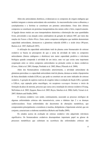 4
Além dos antioxidantes dietéticos, evidenciam-se os compostos de origem endógena que
também integram o sistema antioxidante não enzimático. As macromoléculas como a albumina, a
ceruloplasmina e a ferritina se constituem em potentes antioxidantes. Estes dois últimos
compostos se constituem em proteínas transportadoras dos metais cobre e ferro, respectivamente.
A ligação desses metais aos seus transportadores determina a diminuição das suas quantidades
livres, prevenindo a sua atuação como catalisadores da geração de radicais OH•
, por meio das
reações de Fenton e Haber-Weiss. Entre outros compostos endógenos que também demonstram
capacidade antioxidante, destacam-se a glutationa reduzida (GSH) e o ácido úrico (Wayner,
Burton et al. 1987; Halliwell 1997).
A utilização da capacidade antioxidante total do plasma como biomarcador do estresse
oxidativo se baseia no pressuposto de que a soma da atividade de todos os compostos
antioxidantes (fatores endógenos e dietéticos) tem maior capacidade preditiva e relevância
biológica quando comparada à atividade de um único, uma vez que existe uma importante
cooperação entre os vários compostos antioxidantes na proteção contra os danos oxidativos
(Crews, Alink et al. 2001; Kampa, Nistikaki et al. 2002; Blauz, Pilaszek et al. 2008).
Além dos biomarcadores evidenciados anteriormente, a atividade antioxidante da
glutationa peroxidase e a capacidade antioxidante total do plasma, destaca-se ainda a lipoproteína
de baixa densidade oxidada (LDLox), que pode se constituir em um outro indicador do estresse
oxidativo. A geração de espécies reativas de oxigênio induz à oxidação da fração LDL-c gerando
a LDLox, cuja captação pelos macrófagos, via receptores scavengers favorece o início da
formação da placa de ateroma, processo que cursa com a instalação do estresse oxidativo (Young,
McFarlane et al. 2003; Sjogren, Basu et al. 2005; Reyes, Sánchez et al. 2006; Galili, Versari et al.
2007; Roberts and Sindhu 2009).
O estresse oxidativo vem sendo, continuamente, associado ao processo etiológico de
algumas enfermidades crônicas não transmissíveis, como o diabetes tipo 2 e as doenças
cardiovasculares. Essas enfermidades são decorrentes de alterações metabólicas, que
compreendem principalmente a resistência à insulina, dislipidemia e hipertensão arterial, que em
conjunto, caracterizam a síndrome metabólica (Roberts and Sindhu 2009).
Os estudos acerca da avaliação do estresse oxidativo vêm adquirindo relevância
significativa. Os biomarcadores oxidativos desempenham importante papel na gênese de
processos metabólicos que culminam na ocorrência das enfermidades crônicas não
 