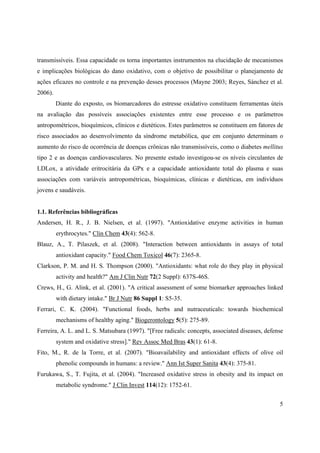 5
transmissíveis. Essa capacidade os torna importantes instrumentos na elucidação de mecanismos
e implicações biológicas do dano oxidativo, com o objetivo de possibilitar o planejamento de
ações eficazes no controle e na prevenção desses processos (Mayne 2003; Reyes, Sánchez et al.
2006).
Diante do exposto, os biomarcadores do estresse oxidativo constituem ferramentas úteis
na avaliação das possíveis associações existentes entre esse processo e os parâmetros
antropométricos, bioquímicos, clínicos e dietéticos. Estes parâmetros se constituem em fatores de
risco associados ao desenvolvimento da síndrome metabólica, que em conjunto determinam o
aumento do risco de ocorrência de doenças crônicas não transmissíveis, como o diabetes mellitus
tipo 2 e as doenças cardiovasculares. No presente estudo investigou-se os níveis circulantes de
LDLox, a atividade eritrocitária da GPx e a capacidade antioxidante total do plasma e suas
associações com variáveis antropométricas, bioquímicas, clínicas e dietéticas, em indivíduos
jovens e saudáveis.
1.1. Referências bibliográficas
Andersen, H. R., J. B. Nielsen, et al. (1997). "Antioxidative enzyme activities in human
erythrocytes." Clin Chem 43(4): 562-8.
Blauz, A., T. Pilaszek, et al. (2008). "Interaction between antioxidants in assays of total
antioxidant capacity." Food Chem Toxicol 46(7): 2365-8.
Clarkson, P. M. and H. S. Thompson (2000). "Antioxidants: what role do they play in physical
activity and health?" Am J Clin Nutr 72(2 Suppl): 637S-46S.
Crews, H., G. Alink, et al. (2001). "A critical assessment of some biomarker approaches linked
with dietary intake." Br J Nutr 86 Suppl 1: S5-35.
Ferrari, C. K. (2004). "Functional foods, herbs and nutraceuticals: towards biochemical
mechanisms of healthy aging." Biogerontology 5(5): 275-89.
Ferreira, A. L. and L. S. Matsubara (1997). "[Free radicals: concepts, associated diseases, defense
system and oxidative stress]." Rev Assoc Med Bras 43(1): 61-8.
Fito, M., R. de la Torre, et al. (2007). "Bioavailability and antioxidant effects of olive oil
phenolic compounds in humans: a review." Ann Ist Super Sanita 43(4): 375-81.
Furukawa, S., T. Fujita, et al. (2004). "Increased oxidative stress in obesity and its impact on
metabolic syndrome." J Clin Invest 114(12): 1752-61.
 