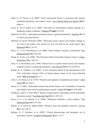 6
Galili, O., D. Versari, et al. (2007). "Early experimental obesity is associated with coronary
endothelial dysfunction and oxidative stress." Am J Physiol Heart Circ Physiol 292(2):
H904-11.
Green, K., M. D. Brand, et al. (2004). "Prevention of mitochondrial oxidative damage as a
therapeutic strategy in diabetes." Diabetes 53 Suppl 1: S110-8.
Halliwell, B. (1997). "Antioxidants and human disease: a general introduction." Nutr Rev 55(1 Pt
2): S44-9; discussion S49-52.
Halliwell, B. and M. Whiteman (2004). "Measuring reactive species and oxidative damage in
vivo and in cell culture: how should you do it and what do the results mean?" Br J
Pharmacol 142(2): 231-55.
Hicks, J. J., Y. D. Torres-Ramos, et al. (2006). "Estrés oxidante, concepto y clasificación." Rev
Endocrinol Nutr 14(4): 223-226.
Huang, D., B. Ou, et al. (2005). "The Chemistry behind Antioxidant Capacity Assays." J. Agric.
Food Chem. 53(6): 1841-56
Inoue, N., S. Kawashima, et al. (1998). "Stretch force on vascular smooth muscle cells enhances
oxidation of LDL via superoxide production." Am J Physiol 274(6 Pt 2): H1928-32.
Kampa, M., A. Nistikaki, et al. (2002). "A new automated method for the determination of the
Total Antioxidant Capacity (TAC) of human plasma, based on the crocin bleaching
assay." BMC Clin Pathol 2(1): 3.
Little, C., R. Olinescu, et al. (1970). "Properties and regulation of glutathione peroxidase." J Biol
Chem 245(14): 3632-6.
Mayne, S. T. (2003). "Antioxidant nutrients and chronic disease: use of biomarkers of exposure
and oxidative stress status in epidemiologic research." J Nutr 133 Suppl 3: 933S-940S.
Nordberg, J. and E. S. Arner (2001). "Reactive oxygen species, antioxidants, and the mammalian
thioredoxin system." Free Radic Biol Med 31(11): 1287-312.
Reyes, G. C., I. R. Sánchez, et al. (2006). "Disfunción endotelial y estrés oxidativo." Rev
Endocrinol Nutr 14(4): 233-236.
Roberts, C. K. and K. K. Sindhu (2009). "Oxidative stress and metabolic syndrome." Life Sci
84(21-22): 705-12.
Rodrigo, R., C. Guichard, et al. (2007). "Clinical pharmacology and therapeutic use of
antioxidant vitamins." Fundam Clin Pharmacol 21(2): 111-27.
 