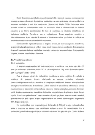 9
Diante do exposto, a oxidação das partículas de LDL-c tem sido sugerida como um evento
precoce no desenvolvimento da síndrome metabólica. A associação entre estresse oxidativo e
síndrome metabólica já está bem estabelecida (Roberts and Sindhu 2009). Entretanto, ainda
existem lacunas de conhecimento acerca da associação entre os biomarcadores do estresse
oxidativo e os fatores determinantes do risco de ocorrência da síndrome metabólica em
indivíduos saudáveis. Acredita-se que o conhecimento dessas associções permitirá o
direcionamento de ações capazes de otimizar a homeostase redox, previnindo a evolução da
síndrome metabólica e suas enfermidades decorrentes.
Neste contexto, o presente estudo se propôs a avaliar, em indivíduos jovens e saudáveis,
as concentrações plasmáticas de LDLox e suas possíveis associações com fatores de risco para o
desenvolvimento da síndrome metabólica, entre eles: parâmetros antropométricos, de composição
corporal, clínicos, bioquímicos e dietéticos.
2.2. Voluntários e métodos
2.2.1. Voluntários
O presente estudo avaliou 160 indivíduos jovens e saudáveis, com idade entre 18 e 35
anos (92 mulheres e 68 homens; idade: 23,2 ± 3,5 anos [média ± DP]; índice de massa corporal:
22,0 ± 2,9 kg/m2
[média ± DP]).
Para a triagem inicial dos voluntários considerou-se como critérios de exclusão a
evidência de qualquer doença relacionada ao estresse oxidativo, inflamação
crônica, desequilíbrios hídricos, mudanças na composição corporal ou presença de alterações na
absorção e/ou metabolismo de nutrientes. Outros critérios de exclusão se referiram ao uso de
medicamentos ou tratamento nutricional que afetasse o balanço energético, consumo alimentar,
perfil lipídico, concentrações plasmáticas de insulina e metabolismo da glicose; o início do uso
regular de anticoncepcionais nos 2 meses anteriores à participação no presente estudo; adesão à
práticas dietéticas para a perda de peso ou peso instável nos últimos 6 meses (perda ou ganho de
10% do peso corporal).
Em conformidade com os princípios da declaração de Helsinki e após explicação clara
sobre o protocolo do estudo, cada participante assinou o termo de consentimento livre e
esclarecido, permitindo sua participação voluntária. O estudo foi aprovado pelo Comitê de Ética
 