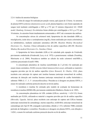 11
2.2.4. Análise de amostras biológicas
A coleta de sangue foi realizada por punção venosa, após jejum de 12 horas. As amostras
de plasma EDTA (ethylene-diaminetetra-acetic-acid), plasma heparina e soro foram separadas do
sangue toral mediante centrifugação a 2465 g a 5°C por 15 minutos (Eppendorf AG, 5804R
model, Hamburg, Germany). Os eritrócitos foram obtidos por centrifugação a 1811 g a 5°C por
10 minutos. As amostras foram imediatamente armazenadas a -80°C até o momento das análises.
As concentrações séricas de colesterol total, lipoproteína de alta densidade (HDL-c),
triacilgliceróis, ácido úrico e ceruloplasmina (mg/dL), foram analizadas por ensaio colorimétrico
ou turbidimétrico, mediante analizador automático (BS-200, Shenzhen Mindray Bio-medical
Electronics Co., Nanshan, China) utilizando-se kits de análise específicos (BS-200, Shenzhen
Mindray Bio-medical Electronics Co., Nanshan, China).
A lipoproteína de baixa densidade (LDL-c) foi calculada pela equação de Friedwald,
previamente estabelecida (Friedewald, Levy et al. 1972) e posteriormente validada (Tremblay,
Morrissette et al. 2004). Procedeu-se também ao cálculo da razão colesterol total/HDL-c,
conforme preconizado (Castelli 1988).
A concentração plasmática de insulina (sensibilidade de 2 µU/mL) foi analizada por
ensaio imuno enzimático, ELISA (enzyme-linked immunosorbent assay), utilizando-se material e
reagentes providos por kit de análise específico (Linco Research, St. Charles, USA): placa
recoberta com anticorpo de captura anti insulina humana (anticorpo monoclonal de coelho);
anticorpo de detecção anti insulina humana (anticorpo monoclonal de coelho biotinilado) e
substrato TMB (3, 3´, 5, 5´- tetrametilbenzidina). Procedeu-se à dosagem em plasma EDTA, o
ensaio foi realizado conforme protocolo descrito no kit de análise.
A resistência à insulina foi estimada pelo modelo de avaliação da homeostase da
resistência à insulina (HOMA-IR), previamente estabelecido (Matthews, Hosker et al. 1985).
As concentrações plasmáticas de LDL oxidada (LDLox; sensitivity < 6.56 U/L) foram
analisadas por ELISA, utilizando-se material e reagentes providos por kit de análise específico
(Mercodia, Uppsala, Suécia): placa recoberta com anticorpo de captura anti LDLox humana
(anticorpo monoclonal de camundongo, murino específico, mAB-4E6); anticorpo monoclonal de
camundongo anti Apo B 100, conjugado à peroxidase, diluído a 1:10 e substrato TMB, contendo
peróxido de hidrogênio e cromóforo. Procedeu-se à dosagem em plasma EDTA, com diluição a
1:6561, o ensaio foi realizado conforme protocolo descrito no kit de análise.
 