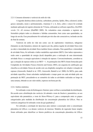 13
2.2.5. Consumo alimentar e variáveis de estilo de vida
A ingestão dietética diária (calorias, carboidrato, proteína, lipídio, fibra, colesterol, ácidos
graxos saturados, mono e poliinsaturados, vitaminas C e A, ferro, cobre e zinco) foi avaliada
mediante aplicação de registro alimentar de 72 horas, utilizando-se software específico, DietPRO,
versão 5.0, AS sistemas (DietPRO 2009). Os voluntários eram orientados a registrar em
formulário próprio todos os alimentos e bebidas consumidos, bem como suas quantidades, ao
longo de um dia. Esse procedimento foi realizado por três dias não consecutivos, inclundo um dia
de final de semana.
Variáveis de estilo de vida tais como: uso de suplementos vitamínicos, tabagismo
(fumantes ou não-fumantes), número de cigarros por dia, prática regular de atividade física (sim
ou não) e intensidade da atividade física também foram coletados. Para quantificar a intensidade
de atividade física, foi utilizado o índice metabólico equivalente (MET). Este índice representa a
razão entre a quantidade de energia (kcal) despedida para a realização de uma determinada
atividade física e a energia equivalente à situação de repouso. Convencionalmente, considera-se
que a situação de repouso refere-se ao MET = 1. As pontuações dos METs foram fornecidas pelo
Compêndio de Atividades Físicas (Amorim and Gomes 2003), um esquema de codificação que
classifica as atividades físicas de acordo com seu dispêndio energético em relação á situação de
repouso (Ainsworth, Haskell et al. 1993; Ainsworth, Haskell et al. 2000). Os METs, para cada
atividade específica, foram calculados multiplicando o tempo gasto em cada atividade pela sua
pontuação de MET, procedendo-se ao somatório de todas as atividades realizadas ao longo de
uma semana, obtendo-se um valor médio, expresso em horas por dia.
2.2.6. Análise estatística
Foi utilizado o teste de Kolmogorov-Smirnov para verificar a normalidade da distribuição.
De acordo com a distribuição das variáveis, foi adotado o teste de Student-t, paramétrico, ou seu
equivalente não paramétrico, o teste de Mann-Whitney-U, para a comparação entre os grupos
categorizados pela mediada da distribuição da concentração plasmática da LDLox. Para as
variáveis categóricas foi utilizado o teste de qui-quadrado- 2
.
Foi utilizada a correlação de Spearman para rastrear a associação entre a concentração
plasmática de LDLox e as demais variáveis de interesse. Modelos de regressão linear simples
foram utilizados para identificar os fatores preditivos da concentração plasmática da LDLox
 