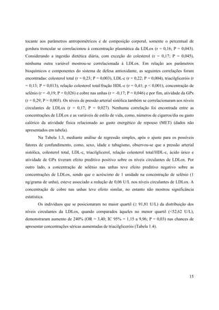 15
tocante aos parâmetros antropométricos e de composição corporal, somente o percentual de
gordura troncular se correlacionou à concentração plasmática da LDLox (r = 0,16; P = 0,043).
Considerando a ingestão dietética diária, com exceção do colesterol (r = 0,17; P = 0,045),
nenhuma outra variável mostrou-se correlacionada à LDLox. Em relação aos parâmetros
bioquímicos e componentes do sistema de defesa antioxidante, as seguintes correlações foram
encontradas: colesterol total (r = 0,23; P = 0,003), LDL-c (r = 0,22; P = 0,004), triacilgliceróis (r
= 0,13; P = 0,013), relação colesterol total/fração HDL-c (r = 0,41; p < 0,001), concentração de
selênio (r = -0,19; P = 0,026) e cobre nas unhas (r = -0,17; P = 0,046) e por fim, atividade da GPx
(r = 0,29; P = 0,003). Os níveis de pressão arterial sistólica também se correlacionaram aos níveis
circulantes de LDLox (r = 0,17; P = 0,027). Nenhuma correlação foi encontrada entre as
concentrações de LDLox e as variáveis de estilo de vida, como, números de cigarros/dia ou gasto
calórico da atividade física relacionado ao gasto energético de repouso (MET) (dados não
apresentados em tabela).
Na Tabela 1.3, mediante análise de regressão simples, após o ajuste para os possíveis
fatores de confundimento, como, sexo, idade e tabagismo, observou-se que a pressão arterial
sistólica, colesterol total, LDL-c, triacilglicerol, relação colesterol total/HDL-c, ácido úrico e
atividade de GPx tiveram efeito preditivo positivo sobre os níveis circulantes de LDLox. Por
outro lado, a concentração de selênio nas unhas teve efeito preditivo negativo sobre as
concentrações de LDLox, sendo que o acréscimo de 1 unidade na concentração de selênio (1
ng/grama de unha), esteve associado a redução de 0,06 U/L nos níveis circulantes de LDLox. A
concentração de cobre nas unhas teve efeito similar, no entanto não mostrou significância
estatística.
Os indivíduos que se posicionaram no maior quartil ( 91,81 U/L) da distribuição dos
níveis circulantes da LDLox, quando comparados àqueles no menor quartil (<52,62 U/L),
demonstraram aumento de 240% (OR = 3,40; IC 95% = 1,15 a 9,96; P = 0,03) nas chances de
apresentar concentrações séricas aumentadas de triacilgliceróis (Tabela 1.4).
 