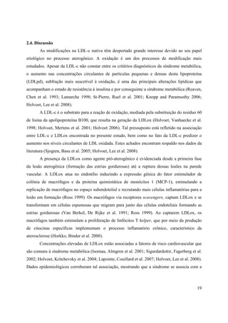 19
2.4. Discussão
As modificações na LDL-c nativa têm despertado grande interesse devido ao seu papel
etiológico no processo aterogênico. A oxidação é um dos processos de modificação mais
estudados. Apesar da LDL-c não constar entre os critérios diagnósticos da síndrome metabólica,
o aumento nas concentrações circulantes de partículas pequenas e densas desta lipoproteína
(LDLpd), subfração mais suscetível à oxidação, é uma das principais alterações lipídicas que
acompanham o estado de resistência à insulina e por conseguinte a síndrome metabólica (Reaven,
Chen et al. 1993; Lamarche 1998; St-Pierre, Ruel et al. 2001; Knopp and Paramsothy 2006;
Holvoet, Lee et al. 2008).
A LDL-c é o substrato para a reação de oxidação, mediada pela substituição do resíduo 60
de lisina da apolipoproteína B100, que resulta na geração da LDLox (Holvoet, Vanhaecke et al.
1998; Holvoet, Mertens et al. 2001; Holvoet 2006). Tal pressuposto está refletido na associação
entre LDL-c e LDLox encontrada no presente estudo, bem como no fato da LDL-c predizer o
aumento nos níveis circulantes de LDL oxidada. Estes achados encontram respaldo nos dados da
literatura (Sjogren, Basu et al. 2005; Holvoet, Lee et al. 2008).
A presença da LDLox como agente pró-aterogênico é evidenciada desde a primeira fase
da lesão aterogênica (formação das estrias gordurosas) até a ruptura dessas lesões na parede
vascular. A LDLox atua no endotélio induzindo a expressão gênica do fator estimulador de
colônia de macrófagos e da proteína quimiotática de monócitos 1 (MCP-1), estimulando a
replicação de macrófagos no espaço subendotelial e recrutando mais células inflamatórias para a
lesão em formação (Ross 1999). Os macrófagos via receptores scavengers, captam LDLox e se
transformam em células espumosas que migram para junto das células endoteliais formando as
estrias gordurosas (Van Berkel, De Rijke et al. 1991; Ross 1999). Ao captarem LDLox, os
macrófagos também estimulam a proliferação de linfócitos T helper, que por meio da produção
de citocinas específicas implementam o processo inflamatório crônico, característico da
aterosclerose (Horkko, Binder et al. 2000).
Concentrações elevadas de LDLox estão associadas a fatores de risco cardiovascular que
são comuns à síndrome metabólica (Isomaa, Almgren et al. 2001; Sigurdardottir, Fagerberg et al.
2002; Holvoet, Kritchevsky et al. 2004; Lapointe, Couillard et al. 2007; Holvoet, Lee et al. 2008).
Dados epidemiológicos corroboram tal associação, mostrando que a síndrome se associa com a
 