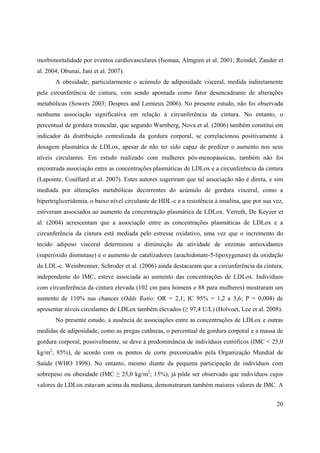 20
morbimortalidade por eventos cardiovasculares (Isomaa, Almgren et al. 2001; Reindel, Zander et
al. 2004; Obunai, Jani et al. 2007).
A obesidade, particularmente o acúmulo de adiposidade visceral, medida indiretamente
pela circunferência de cintura, vem sendo apontada como fator desencadeante de alterações
metabólicas (Sowers 2003; Despres and Lemieux 2006). No presente estudo, não foi observada
nenhuma associação significativa em relação à circunferência da cintura. No entanto, o
percentual de gordura troncular, que segundo Warnberg, Nova et al. (2006) também constitui em
indicador da distribuição centralizada da gordura corporal, se correlacionou positivamente à
dosagem plasmática de LDLox, apesar de não ter sido capaz de predizer o aumento nos seus
níveis circulantes. Em estudo realizado com mulheres pós-menopáusicas, também não foi
encontrada associação entre as concentrações plasmáticas de LDLox e a circunferência da cintura
(Lapointe, Couillard et al. 2007). Estes autores sugeriram que tal associação não é direta, e sim
mediada por alterações metabólicas decorrentes do acúmulo de gordura visceral, como a
hipertrigliceridemia, o baixo nível circulante de HDL-c e a resistência à insulina, que por sua vez,
estiveram associados ao aumento da concentração plasmática de LDLox. Verreth, De Keyzer et
al. (2004) acrescentam que a associação entre as concentrações plasmáticas de LDLox e a
circunferência da cintura está mediada pelo estresse oxidativo, uma vez que o incremento do
tecido adiposo visceral determinou a diminuição da atividade de enzimas antioxidantes
(superóxido dismutase) e o aumento de catalizadores (arachidonate-5-lipoxygenase) da oxidação
da LDL-c. Weinbrenner, Schroder et al. (2006) ainda destacaram que a circunferência da cintura,
independente do IMC, esteve associada ao aumento das concentrações de LDLox. Indivíduos
com circunferência da cintura elevada (102 cm para homens e 88 para mulheres) mostraram um
aumento de 110% nas chances (Odds Ratio: OR = 2,1; IC 95% = 1,2 a 3,6; P = 0,004) de
apresentar níveis circulantes de LDLox também elevados ( 97,4 U/L) (Holvoet, Lee et al. 2008).
No presente estudo, a ausência de associações entre as concentrações de LDLox e outras
medidas de adiposidade, como as pregas cutâneas, o percentual de gordura corporal e a massa de
gordura corporal, possivelmente, se deve à predominância de indivíduos eutróficos (IMC < 25,0
kg/m2
; 85%), de acordo com os pontos de corte preconizados pela Organização Mundial de
Saúde (WHO 1998). No entanto, mesmo diante da pequena participação de indivíduos com
sobrepeso ou obesidade (IMC 25,0 kg/m2
; 15%), já pôde ser observado que indivíduos cujos
valores de LDLox estavam acima da mediana, demonstraram também maiores valores de IMC. A
 