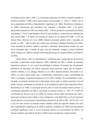 21
associação positiva entre o IMC e a concentração plasmática de LDLox, encontra respaldo na
literatura científica. O IMC esteve positivamente correlacionado (r = 0,20; p < 0,001) com os
níveis plasmáticos de LDLox (Sigurdardottir, Fagerberg et al. 2002). Weinbrenner, Schroder et
al. (2006) encontraram que indivíduos com sobrepeso e obesidade (IMC 25 kg/m2
)
apresentaram aumento de 130% nas chances (OR = 2,30) de apresentar concentrações de LDLox
aumentadas (> 74,0 U/L para homens e 69,4 U/L para mulheres), ao passo que em indivíduos de
peso normal (IMC < 25 kg/m2
) tal aumento de chances foi de apenas 67% (OR = 1,67). Da
mesma forma, Holvoet, Lee et al. (2008) relataram associação positiva entre o marcador em
questão e o IMC. Cabe ressaltar que, estudos que utilizaram a dosagem plasmática de LDLox
como marcador de estresse oxidativo associado à obesidade, demonstraram redução nos seus
níveis circulantes após a redução de peso, seja por tratamento cirúrgico (cirurgia bariátrica)
(Uzun, Zengin et al. 2004) ou dietético (dieta hipocalórica por 12 semanas) (Porreca, Di Febbo et
al. 2004).
Outros fatores, além do hemodinâmico, contribuem para a progressão da aterosclerose
associada à hipertensão arterial (Hansson 1999). Partículas de LDL-c isoladas de pacientes
hipertensos exibiram, in vitro, maior suscetibilidade à oxidação. O aumento das concentrações
plasmáticas de anticorpos anti LDLox observado nestes pacientes, sugere que tal situação é
também refletida in vivo (Maggi, Marchesi et al. 1993). Quinones-Galvan, Pucciarelli et al.
(2001), em ensaio clínico duplo cego e randomizado, confirmaram a maior suscetibilidade da
LDL-c à oxidação, em pacientes hipertensos (151±3/99±1 mmHg). Tal suscetibilidade se deve,
em parte, ao estímulo mecânico que a hipertensão exerce sobre as células musculares lisas da
parede vascular, culminando na ativação da via de produção de radical ânion superóxido (Inoue,
Kawashima et al. 1998). A associação positiva entre os níveis de pressão arterial sistólica e a
concentração plasmática de LDLox, encontrada no presente estudo, (r = 0,17; P = 0,027) foi
corroborada por Holvoet, Lee et al. (2008). Os mesmos autores ainda encontraram que, após o
ajuste por covariáveis como a idade, o sexo, o tabagismo e a atividade física, os níveis de pressão
arterial não mais se associaram às concentrações plasmáticas de LDLox (OR = 0,9; IC 95% = 0,2
a 1,6), tal como ocorreu no presente estudo, mediante análise de regressão simples. Por outro
lado, Sigurdardottir, Fagerberg et al. (2002) e Lapointe, Couillard et al. (2007) não encontraram
correlação significativa entre os níveis de pressão arterial e as concentrações de LDLox, em
homens saudáveis com idade de 58 anos e mulheres pós-menopáusicas, respectivamente.
 