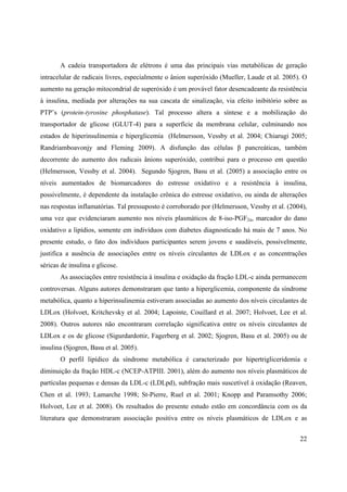 22
A cadeia transportadora de elétrons é uma das principais vias metabólicas de geração
intracelular de radicais livres, especialmente o ânion superóxido (Mueller, Laude et al. 2005). O
aumento na geração mitocondrial de superóxido é um provável fator desencadeante da resistência
à insulina, mediada por alterações na sua cascata de sinalização, via efeito inibitório sobre as
PTP’s (protein-tyrosine phosphatase). Tal processo altera a síntese e a mobilização do
transportador de glicose (GLUT-4) para a superfície da membrana celular, culminando nos
estados de hiperinsulinemia e hiperglicemia (Helmersson, Vessby et al. 2004; Chiarugi 2005;
Randriamboavonjy and Fleming 2009). A disfunção das células pancreáticas, também
decorrente do aumento dos radicais ânions superóxido, contribui para o processo em questão
(Helmersson, Vessby et al. 2004). Segundo Sjogren, Basu et al. (2005) a associação entre os
níveis aumentados de biomarcadores do estresse oxidativo e a resistência à insulina,
possivelmente, é dependente da instalação crônica do estresse oxidativo, ou ainda de alterações
nas respostas inflamatórias. Tal pressuposto é corroborado por (Helmersson, Vessby et al. (2004),
uma vez que evidenciaram aumento nos níveis plasmáticos de 8-iso-PGF2 , marcador do dano
oxidativo a lipídios, somente em indivíduos com diabetes diagnosticado há mais de 7 anos. No
presente estudo, o fato dos indivíduos participantes serem jovens e saudáveis, possivelmente,
justifica a ausência de associações entre os níveis circulantes de LDLox e as concentrações
séricas de insulina e glicose.
As associações entre resistência à insulina e oxidação da fração LDL-c ainda permanecem
controversas. Alguns autores demonstraram que tanto a hiperglicemia, componente da síndrome
metabólica, quanto a hiperinsulinemia estiveram associadas ao aumento dos níveis circulantes de
LDLox (Holvoet, Kritchevsky et al. 2004; Lapointe, Couillard et al. 2007; Holvoet, Lee et al.
2008). Outros autores não encontraram correlação significativa entre os níveis circulantes de
LDLox e os de glicose (Sigurdardottir, Fagerberg et al. 2002; Sjogren, Basu et al. 2005) ou de
insulina (Sjogren, Basu et al. 2005).
O perfil lipídico da síndrome metabólica é caracterizado por hipertrigliceridemia e
diminuição da fração HDL-c (NCEP-ATPIII. 2001), além do aumento nos níveis plasmáticos de
partículas pequenas e densas da LDL-c (LDLpd), subfração mais suscetível à oxidação (Reaven,
Chen et al. 1993; Lamarche 1998; St-Pierre, Ruel et al. 2001; Knopp and Paramsothy 2006;
Holvoet, Lee et al. 2008). Os resultados do presente estudo estão em concordância com os da
literatura que demonstraram associação positiva entre os níveis plasmáticos de LDLox e as
 