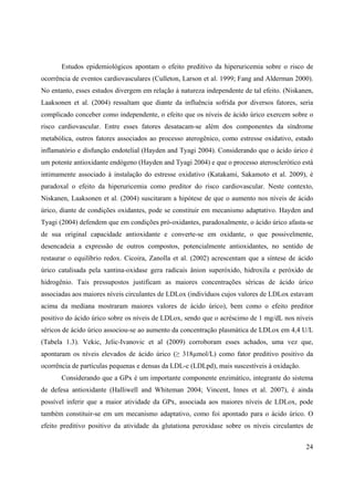 24
Estudos epidemiológicos apontam o efeito preditivo da hiperuricemia sobre o risco de
ocorrência de eventos cardiovasculares (Culleton, Larson et al. 1999; Fang and Alderman 2000).
No entanto, esses estudos divergem em relação à natureza independente de tal efeito. (Niskanen,
Laaksonen et al. (2004) ressaltam que diante da influência sofrida por diversos fatores, seria
complicado conceber como independente, o efeito que os níveis de ácido úrico exercem sobre o
risco cardiovascular. Entre esses fatores desatacam-se além dos componentes da síndrome
metabólica, outros fatores associados ao processo aterogênico, como estresse oxidativo, estado
inflamatório e disfunção endotelial (Hayden and Tyagi 2004). Considerando que o ácido úrico é
um potente antioxidante endógeno (Hayden and Tyagi 2004) e que o processo aterosclerótico está
intimamente associado à instalação do estresse oxidativo (Katakami, Sakamoto et al. 2009), é
paradoxal o efeito da hiperuricemia como preditor do risco cardiovascular. Neste contexto,
Niskanen, Laaksonen et al. (2004) suscitaram a hipótese de que o aumento nos níveis de ácido
úrico, diante de condições oxidantes, pode se constituir em mecanismo adaptativo. Hayden and
Tyagi (2004) defendem que em condições pró-oxidantes, paradoxalmente, o ácido úrico afasta-se
de sua original capacidade antioxidante e converte-se em oxidante, o que possivelmente,
desencadeia a expressão de outros compostos, potencialmente antioxidantes, no sentido de
restaurar o equilíbrio redox. Cicoira, Zanolla et al. (2002) acrescentam que a síntese de ácido
úrico catalisada pela xantina-oxidase gera radicais ânion superóxido, hidroxila e peróxido de
hidrogênio. Tais pressupostos justificam as maiores concentrações séricas de ácido úrico
associadas aos maiores níveis circulantes de LDLox (indivíduos cujos valores de LDLox estavam
acima da mediana mostraram maiores valores de ácido úrico), bem como o efeito preditor
positivo do ácido úrico sobre os níveis de LDLox, sendo que o acréscimo de 1 mg/dL nos níveis
séricos de ácido úrico associou-se ao aumento da concentração plasmática de LDLox em 4,4 U/L
(Tabela 1.3). Vekic, Jelic-Ivanovic et al (2009) corroboram esses achados, uma vez que,
apontaram os níveis elevados de ácido úrico ( 318µmol/L) como fator preditivo positivo da
ocorrência de partículas pequenas e densas da LDL-c (LDLpd), mais suscestíveis à oxidação.
Considerando que a GPx é um importante componente enzimático, integrante do sistema
de defesa antioxidante (Halliwell and Whiteman 2004; Vincent, Innes et al. 2007), é ainda
possível inferir que a maior atividade da GPx, associada aos maiores níveis de LDLox, pode
também constituir-se em um mecanismo adaptativo, como foi apontado para o ácido úrico. O
efeito preditivo positivo da atividade da glutationa peroxidase sobre os níveis circulantes de
 