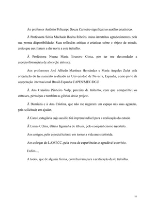 iii
Ao professor Antônio Policarpo Souza Carneiro significativo auxílio estatístico.
À Professora Sônia Machado Rocha Ribeiro, meus irrestritos agradecimentos pela
sua pronta disponibilidade. Suas reflexões críticas e criativas sobre o objeto de estudo,
creio que auxiliaram a dar norte a este trabalho.
À Professora Neuza Maria Brunoro Costa, por ter me desvendado a
espectrofotometria de absorção atômica.
Aos professores José Alfredo Martínez Hernández e María Angeles Zulet pela
orientação do treinamento realizado na Universidad de Navarra, Espanha, como parte da
cooperação internacional Brasil-Espanha CAPES/MEC/DGU
À Ana Carolina Pinheiro Volp, parceira de trabalho, com que compatilhei os
entraves, percalços e também as glórias desse projeto.
À Damiana e à Ana Cristina, que não me negaram um espaço nas suas agendas,
pela solicitude em ajudar.
À Carol, estagiária cujo auxílio foi imprencindível para a realização do estudo
À Luana Celina, última figurinha do álbum, pelo companherismo irrestrito.
Aos amigos, pelo especial talento em tornar a vida mais colorida.
Aos colegas do LAMECC, pela troca de experiências e agradável convívio.
Enfim...,
A todos, que de alguma forma, contribuíram para a realização deste trabalho.
 