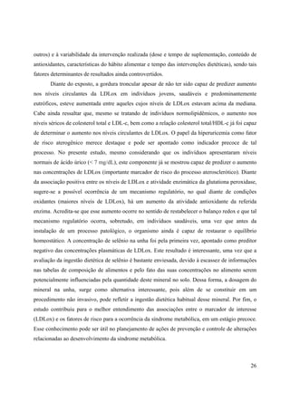 26
outros) e à variabilidade da intervenção realizada (dose e tempo de suplementação, conteúdo de
antioxidantes, características do hábito alimentar e tempo das intervenções dietéticas), sendo tais
fatores determinantes de resultados ainda controvertidos.
Diante do exposto, a gordura troncular apesar de não ter sido capaz de predizer aumento
nos níveis circulantes da LDLox em indivíduos jovens, saudáveis e predominantemente
eutróficos, esteve aumentada entre aqueles cujos níveis de LDLox estavam acima da mediana.
Cabe ainda ressaltar que, mesmo se tratando de indivíduos normolipidêmicos, o aumento nos
níveis séricos de colesterol total e LDL-c, bem como a relação colesterol total/HDL-c já foi capaz
de determinar o aumento nos níveis circulantes de LDLox. O papel da hiperuricemia como fator
de risco aterogênico merece destaque e pode ser apontado como indicador precoce de tal
processo. No presente estudo, mesmo considerando que os indivíduos apresentaram níveis
normais de ácido úrico (< 7 mg/dL), este componente já se mostrou capaz de predizer o aumento
nas concentrações de LDLox (importante marcador de risco do processo aterosclerótico). Diante
da associação positiva entre os níveis de LDLox e atividade enzimática da glutationa peroxidase,
sugere-se a possível ocorrência de um mecanismo regulatório, no qual diante de condições
oxidantes (maiores níveis de LDLox), há um aumento da atividade antioxidante da referida
enzima. Acredita-se que esse aumento ocorre no sentido de restabelecer o balanço redox e que tal
mecanismo regulatório ocorra, sobretudo, em indivíduos saudáveis, uma vez que antes da
instalação de um processo patológico, o organismo ainda é capaz de restaurar o equilíbrio
homeostático. A concentração de selênio na unha foi pela primeira vez, apontado como preditor
negativo das concentrações plasmáticas de LDLox. Este resultado é interessante, uma vez que a
avaliação da ingestão dietética de selênio é bastante enviesada, devido à escassez de informações
nas tabelas de composição de alimentos e pelo fato das suas concentrações no alimento serem
potencialmente influenciadas pela quantidade deste mineral no solo. Dessa forma, a dosagem do
mineral na unha, surge como alternativa interessante, pois além de se constituir em um
procedimento não invasivo, pode refletir a ingestão dietética habitual desse mineral. Por fim, o
estudo contribuiu para o melhor entendimento das associações entre o marcador de interesse
(LDLox) e os fatores de risco para a ocorrência da síndrome metabólica, em um estágio precoce.
Esse conhecimento pode ser útil no planejamento de ações de prevenção e controle de alterações
relacionadas ao desenvolvimento da síndrome metabólica.
 