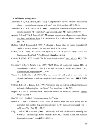 27
2.5. Referências bibliográficas
Ainsworth, B. E., W. L. Haskell, et al. (1993). "Compendium of physical activities: classification
of energy costs of human physical activities." Med Sci Sports Exerc 25(1): 71-80.
Ainsworth, B. E., W. L. Haskell, et al. (2000). "Compendium of physical activities: an update of
activity codes and MET intensities." Med Sci Sports Exerc 32(9 Suppl): S498-504.
Amorim, P. R. and T. N. P. Gomes (2003). Métodos de baixo custo e aplicáveis na prática. Gasto
energético na atividade física. P. R. Amorim and T. N. P. Gomes. Rio de Janeiro, Shape:
113 - 194.
Barbosa, K. B., J. Bressan, et al. (2008). "[Influence of dietary intake on plasma biomarkers of
oxidative stress in humans]." An Sist Sanit Navar 31(3): 259-80.
Castelli, W. P. (1988). "Cholesterol and lipids in the risk of coronary artery disease--the
Framingham Heart Study." Can J Cardiol 4 Suppl A: 5A-10A.
Chiarugi, P. (2005). "PTPs versus PTKs: the redox side of the coin." Free Radic Res 39(4): 353-
64.
Chowdhury, S. R., G. Sangle, et al. (2009). "P275 Effects of oxidized or glycated LDL on
mitochondrial respiratory chain activity and enzymes in arterial endothelial cells."
Atherosclerosis Supplements 10(2): e582.
Cicoira, M., L. Zanolla, et al. (2002). "Elevated serum uric acid levels are associated with
diastolic dysfunction in patients with dilated cardiomyopathy." Am Heart J 143(6): 1107-
11.
Culleton, B. F., M. G. Larson, et al. (1999). "Serum uric acid and risk for cardiovascular disease
and death: the Framingham Heart Study." Ann Intern Med 131(1): 7-13.
Despres, J. P. and I. Lemieux (2006). "Abdominal obesity and metabolic syndrome." Nature
444(7121): 881-7.
DietPRO (2009). DietPRO, AS sistemas, versão 5.0. Viçosa.
Durnin, J. V. and J. Womersley (1974). "Body fat assessed from total body density and its
estimation from skinfold thickness: measurements on 481 men and women aged from 16
to 72 years." Br J Nutr 32(1): 77-97.
Fang, J. and M. H. Alderman (2000). "Serum uric acid and cardiovascular mortality the
NHANES I epidemiologic follow-up study, 1971-1992. National Health and Nutrition
Examination Survey." Jama 283(18): 2404-10.
 
