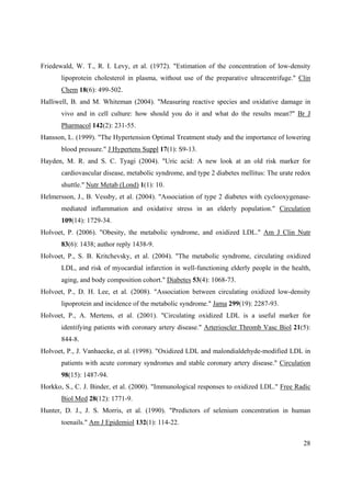 28
Friedewald, W. T., R. I. Levy, et al. (1972). "Estimation of the concentration of low-density
lipoprotein cholesterol in plasma, without use of the preparative ultracentrifuge." Clin
Chem 18(6): 499-502.
Halliwell, B. and M. Whiteman (2004). "Measuring reactive species and oxidative damage in
vivo and in cell culture: how should you do it and what do the results mean?" Br J
Pharmacol 142(2): 231-55.
Hansson, L. (1999). "The Hypertension Optimal Treatment study and the importance of lowering
blood pressure." J Hypertens Suppl 17(1): S9-13.
Hayden, M. R. and S. C. Tyagi (2004). "Uric acid: A new look at an old risk marker for
cardiovascular disease, metabolic syndrome, and type 2 diabetes mellitus: The urate redox
shuttle." Nutr Metab (Lond) 1(1): 10.
Helmersson, J., B. Vessby, et al. (2004). "Association of type 2 diabetes with cyclooxygenase-
mediated inflammation and oxidative stress in an elderly population." Circulation
109(14): 1729-34.
Holvoet, P. (2006). "Obesity, the metabolic syndrome, and oxidized LDL." Am J Clin Nutr
83(6): 1438; author reply 1438-9.
Holvoet, P., S. B. Kritchevsky, et al. (2004). "The metabolic syndrome, circulating oxidized
LDL, and risk of myocardial infarction in well-functioning elderly people in the health,
aging, and body composition cohort." Diabetes 53(4): 1068-73.
Holvoet, P., D. H. Lee, et al. (2008). "Association between circulating oxidized low-density
lipoprotein and incidence of the metabolic syndrome." Jama 299(19): 2287-93.
Holvoet, P., A. Mertens, et al. (2001). "Circulating oxidized LDL is a useful marker for
identifying patients with coronary artery disease." Arterioscler Thromb Vasc Biol 21(5):
844-8.
Holvoet, P., J. Vanhaecke, et al. (1998). "Oxidized LDL and malondialdehyde-modified LDL in
patients with acute coronary syndromes and stable coronary artery disease." Circulation
98(15): 1487-94.
Horkko, S., C. J. Binder, et al. (2000). "Immunological responses to oxidized LDL." Free Radic
Biol Med 28(12): 1771-9.
Hunter, D. J., J. S. Morris, et al. (1990). "Predictors of selenium concentration in human
toenails." Am J Epidemiol 132(1): 114-22.
 