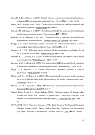 29
Inoue, N., S. Kawashima, et al. (1998). "Stretch force on vascular smooth muscle cells enhances
oxidation of LDL via superoxide production." Am J Physiol 274(6 Pt 2): H1928-32.
Isomaa, B., P. Almgren, et al. (2001). "Cardiovascular morbidity and mortality associated with
the metabolic syndrome." Diabetes Care 24(4): 683-9.
Kassi, E., M. Dalamaga, et al. (2009). "Circulating oxidized LDL levels, current smoking and
obesity in postmenopausal women." Atherosclerosis 205(1): 279-83.
Katakami, N., K. Sakamoto, et al. (2009). "Combined effect of oxidative stress-related gene
polymorphisms on atherosclerosis." Biochem Biophys Res Commun 379(4): 861-5.
Knopp, R. H. and P. Paramsothy (2006). "Oxidized LDL and abdominal obesity: a key to
understanding the metabolic syndrome." Am J Clin Nutr 83(1): 1-2.
Lamarche, B. (1998). "Abdominal obesity and its metabolic complications: implications for the
risk of ischaemic heart disease." Coron Artery Dis 9(8): 473-81.
Lapointe, A., C. Couillard, et al. (2006). "Effects of dietary factors on oxidation of low-density
lipoprotein particles." J Nutr Biochem 17(10): 645-58.
Lapointe, A., C. Couillard, et al. (2007). "Circulating oxidized LDL is associated with parameters
of the metabolic syndrome in postmenopausal women." Atherosclerosis 191(2): 362-8.
Maggi, E., E. Marchesi, et al. (1993). "Low-density lipoprotein oxidation in essential
hypertension." J Hypertens 11(10): 1103-11.
Matthews, D. R., J. P. Hosker, et al. (1985). "Homeostasis model assessment: insulin resistance
and beta-cell function from fasting plasma glucose and insulin concentrations in man."
Diabetologia 28(7): 412-9.
Mueller, C. F., K. Laude, et al. (2005). "ATVB in focus: redox mechanisms in blood vessels."
Arterioscler Thromb Vasc Biol 25(2): 274-8.
Navarro-Blasco, I. and J. I. Alvarez-Galindo (2004). "Selenium content of Spanish infant
formulae and human milk: influence of protein matrix, interactions with other trace
elements and estimation of dietary intake by infants." J Trace Elem Med Biol 17(4): 277-
89.
NCEP-ATPIII. (2001). "Executive Summary of The Third Report of The National Cholesterol
Education Program (NCEP) Expert Panel on Detection, Evaluation, And Treatment of
High Blood Cholesterol In Adults (Adult Treatment Panel III)." Jama 285(19): 2486-97.
 