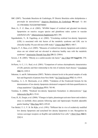 31
SBC (2007). "Sociedade Brasileira de Cardiologia, IV Diretriz Brasileira sobre dislipidemias e
prevenção de aterosclerose." Arquivos Brasileiros de Cardiologia 88(suppl. 1): doi:
10.1590/S0066-782X2007000700002
Shen, G., F. Z. Zhao, et al. (2003). "4P-0964 Impact of oxidized and glycated low-density
lipoproteins on reactive oxygen species and glutathione redox system in vascular
endothelial cells." Atherosclerosis Supplements 4(2): 286.
Sigurdardottir, V., B. Fagerberg, et al. (2002). "Circulating oxidized low-density lipoprotein
(LDL) is associated with risk factors of the metabolic syndrome and LDL size in
clinically healthy 58-year-old men (AIR study)." J Intern Med 252(5): 440-7.
Sjogren, P., S. Basu, et al. (2005). "Measures of oxidized low-density lipoprotein and oxidative
stress are not related and not elevated in otherwise healthy men with the metabolic
syndrome." Arterioscler Thromb Vasc Biol 25(12): 2580-6.
Sowers, J. R. (2003). "Obesity as a cardiovascular risk factor." Am J Med 115 Suppl 8A: 37S-
41S.
St-Pierre, A. C., I. L. Ruel, et al. (2001). "Comparison of various electrophoretic characteristics
of LDL particles and their relationship to the risk of ischemic heart disease." Circulation
104(19): 2295-9.
Sukumar, A. and R. Subramanian (2007). "Relative element levels in the paired samples of scalp
hair and fingernails of patients from New Delhi." Sci Total Environ 372(2-3): 474-9.
Tremblay, A. J., H. Morrissette, et al. (2004). "Validation of the Friedewald formula for the
determination of low-density lipoprotein cholesterol compared with beta-quantification in
a large population." Clin Biochem 37(9): 785-90.
Tsimikas, S. (2006). "Oxidized low-density lipoprotein biomarkers in atherosclerosis." Curr
Atheroscler Rep 8(1): 55-61.
Uzun, H., K. Zengin, et al. (2004). "Changes in leptin, plasminogen activator factor and oxidative
stress in morbidly obese patients following open and laparoscopic Swedish adjustable
gastric banding." Obes Surg 14(5): 659-65.
Van Berkel, T. J., Y. B. De Rijke, et al. (1991). "Different fate in vivo of oxidatively modified
low density lipoprotein and acetylated low density lipoprotein in rats. Recognition by
various scavenger receptors on Kupffer and endothelial liver cells." J Biol Chem 266(4):
2282-9.
 