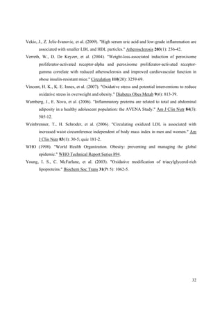 32
Vekic, J., Z. Jelic-Ivanovic, et al. (2009). "High serum uric acid and low-grade inflammation are
associated with smaller LDL and HDL particles." Atherosclerosis 203(1): 236-42.
Verreth, W., D. De Keyzer, et al. (2004). "Weight-loss-associated induction of peroxisome
proliferator-activated receptor-alpha and peroxisome proliferator-activated receptor-
gamma correlate with reduced atherosclerosis and improved cardiovascular function in
obese insulin-resistant mice." Circulation 110(20): 3259-69.
Vincent, H. K., K. E. Innes, et al. (2007). "Oxidative stress and potential interventions to reduce
oxidative stress in overweight and obesity." Diabetes Obes Metab 9(6): 813-39.
Warnberg, J., E. Nova, et al. (2006). "Inflammatory proteins are related to total and abdominal
adiposity in a healthy adolescent population: the AVENA Study." Am J Clin Nutr 84(3):
505-12.
Weinbrenner, T., H. Schroder, et al. (2006). "Circulating oxidized LDL is associated with
increased waist circumference independent of body mass index in men and women." Am
J Clin Nutr 83(1): 30-5; quiz 181-2.
WHO (1998). "World Health Organization. Obesity: preventing and managing the global
epidemic." WHO Technical Report Series 894.
Young, I. S., C. McFarlane, et al. (2003). "Oxidative modification of triacylglycerol-rich
lipoproteins." Biochem Soc Trans 31(Pt 5): 1062-5.
 