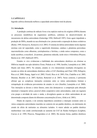 33
3. CAPÍTULO 2
Ingestão calórica diminuida melhora a capacidade antioxidante total do plasma
3.1. Introdução
A produção contínua de radicais livres e/ou espécies reativas de oxigênio (EROs) durante
os processos metabólicos de organismos aeróbicos, culminou no desenvolvimento de
mecanismos de defesa antioxidante (Gutteridge 1994; Halliwell 1997). Estes agem impedindo a
produção de EROs, atuando na sua eliminação e/ou promovendo a reparação de danos oxidativos
(Reiter, 1995; Koracevic, Koracevic et al. 2001). O sistema de defesa antioxidante inclui algumas
enzimas com tal capacidade, como a superóxido dismutase, catalase e glutationa peroxidase;
macromoléculas como albumina, ceruloplasmina e ferritina, e ainda outros compostos, como o
ácido ascórbico, -tocoferol, -caroteno, glutationa reduzida, ácido úrico e bilirrubina (Wayner,
Burton et al. 1987; Halliwell 1997).
Estudos in vitro evidenciam a habilidade dos antioxidantes dietéticos em eliminar as
EROs/ou impedir sua ação deletéria (Terao, Piskula et al. 1994; Serafini, Laranjinha et al. 2000;
Duarte and Jones 2007). No entanto, estudos in vivo demonstram resultados divergentes no
tocante ao efeito de antioxidantes dietéticos sobre a CAT (Steinberg and Chait 1998; Pellegrini,
Riso et al. 2000; Huang, Appel et al. 2002; Visioli, Riso et al. 2003; Fito, Cladellas et al. 2005;
Dunstan, Breckler et al. 2007; Karlsen, Retterstol et al. 2007). Nesse contexto, é pertinente
afirmar que as complexas interações existentes entre os vários antioxidantes limitam a
extrapolação de evidências provenientes de estudos in vitro (Serafini, Laranjinha et al. 2000).
Tais interações se devem a vários fatores, entre eles destacam-se: a competição pela absorção
intestinal e transporte sérico; possível efeito cooperativo entre antioxidantes, onde um regenera
e/ou poupa a atividade de outro e ainda, a divergência quanto ao efeito antioxidante de um
determinado composto diante de diferentes concentrações (Crews, Alink et al. 2001).
Diante do exposto, é de extrema importância considerar a interação existente entre os
vários compostos antioxidantes inseridos no contexto de um padrão dietético, em detrimento do
estudo do efeito de nutrientes ou alimentos isolados. A maior adesão ao padrão dietético
mediterrâneo vem sendo correlacionada ao aumento da CAT de fluidos biológicos (Leighton,
Cuevas et al. 1999; Pitsavos, Panagiotakos et al. 2005). Da mesma forma, padrões dietéticos
 