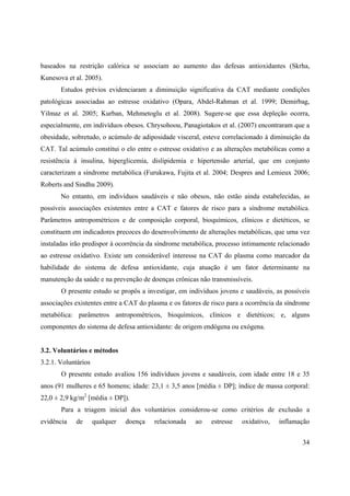 34
baseados na restrição calórica se associam ao aumento das defesas antioxidantes (Skrha,
Kunesova et al. 2005).
Estudos prévios evidenciaram a diminuição significativa da CAT mediante condições
patológicas associadas ao estresse oxidativo (Opara, Abdel-Rahman et al. 1999; Demirbag,
Yilmaz et al. 2005; Kurban, Mehmetoglu et al. 2008). Sugere-se que essa depleção ocorra,
especialmente, em indivíduos obesos. Chrysohoou, Panagiotakos et al. (2007) encontraram que a
obesidade, sobretudo, o acúmulo de adiposidade visceral, esteve correlacionado à diminuição da
CAT. Tal acúmulo constitui o elo entre o estresse oxidativo e as alterações metabólicas como a
resistência à insulina, hiperglicemia, dislipidemia e hipertensão arterial, que em conjunto
caracterizam a síndrome metabólica (Furukawa, Fujita et al. 2004; Despres and Lemieux 2006;
Roberts and Sindhu 2009).
No entanto, em indivíduos saudáveis e não obesos, não estão ainda estabelecidas, as
possíveis associações existentes entre a CAT e fatores de risco para a síndrome metabólica.
Parâmetros antropométricos e de composição corporal, bioquímicos, clínicos e dietéticos, se
constituem em indicadores precoces do desenvolvimento de alterações metabólicas, que uma vez
instaladas irão predispor à ocorrência da síndrome metabólica, processo intimamente relacionado
ao estresse oxidativo. Existe um considerável interesse na CAT do plasma como marcador da
habilidade do sistema de defesa antioxidante, cuja atuação é um fator determinante na
manutenção da saúde e na prevenção de doenças crônicas não transmissíveis.
O presente estudo se propôs a investigar, em indivíduos jovens e saudáveis, as possíveis
associações existentes entre a CAT do plasma e os fatores de risco para a ocorrência da síndrome
metabólica: parâmetros antropométricos, bioquímicos, clínicos e dietéticos; e, alguns
componentes do sistema de defesa antioxidante: de origem endógena ou exógena.
3.2. Voluntários e métodos
3.2.1. Voluntários
O presente estudo avaliou 156 indivíduos jovens e saudáveis, com idade entre 18 e 35
anos (91 mulheres e 65 homens; idade: 23,1 ± 3,5 anos [média ± DP]; índice de massa corporal:
22,0 ± 2,9 kg/m2
[média ± DP]).
Para a triagem inicial dos voluntários considerou-se como critérios de exclusão a
evidência de qualquer doença relacionada ao estresse oxidativo, inflamação
 