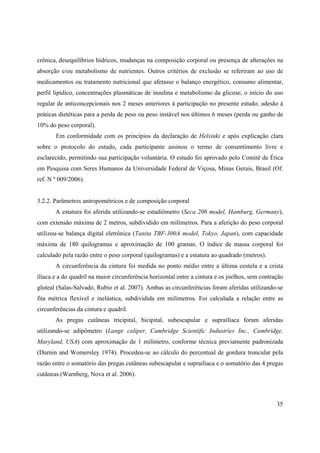 35
crônica, desequilíbrios hídricos, mudanças na composição corporal ou presença de alterações na
absorção e/ou metabolismo de nutrientes. Outros critérios de exclusão se referiram ao uso de
medicamentos ou tratamento nutricional que afetasse o balanço energético, consumo alimentar,
perfil lipídico, concentrações plasmáticas de insulina e metabolismo da glicose; o início do uso
regular de anticoncepcionais nos 2 meses anteriores à participação no presente estudo; adesão à
práticas dietéticas para a perda de peso ou peso instável nos últimos 6 meses (perda ou ganho de
10% do peso corporal).
Em conformidade com os princípios da declaração de Helsinki e após explicação clara
sobre o protocolo do estudo, cada participante assinou o termo de consentimento livre e
esclarecido, permitindo sua participação voluntária. O estudo foi aprovado pelo Comitê de Ética
em Pesquisa com Seres Humanos da Universidade Federal de Viçosa, Minas Gerais, Brasil (Of.
ref. N º 009/2006).
3.2.2. Parâmetros antropométricos e de composição corporal
A estatura foi aferida utilizando-se estadiômetro (Seca 206 model, Hamburg, Germany),
com extensão máxima de 2 metros, subdividido em milímetros. Para a aferição do peso corporal
utilizou-se balança digital eletrônica (Tanita TBF-300A model, Tokyo, Japan), com capacidade
máxima de 180 quilogramas e aproximação de 100 gramas. O índice de massa corporal foi
calculado pela razão entre o peso corporal (quilogramas) e a estatura ao quadrado (metros).
A circunferência da cintura foi medida no ponto médio entre a última costela e a crista
ilíaca e a do quadril na maior circunferência horizontal entre a cintura e os joelhos, sem contração
gluteal (Salas-Salvado, Rubio et al. 2007). Ambas as circunferências foram aferidas utilizando-se
fita métrica flexível e inelástica, subdividida em milímetros. Foi calculada a relação entre as
circunferências da cintura e quadril.
As pregas cutâneas tricipital, bicipital, subescapular e suprailíaca foram aferidas
utilizando-se adipômetro (Lange caliper, Cambridge Scientific Industries Inc., Cambridge,
Maryland, USA) com aproximação de 1 milímetro, conforme técnica previamente padronizada
(Durnin and Womersley 1974). Procedeu-se ao cálculo do percentual de gordura troncular pela
razão entre o somatório das pregas cutâneas subescapular e suprailíaca e o somatório das 4 pregas
cutâneas (Warnberg, Nova et al. 2006).
 
