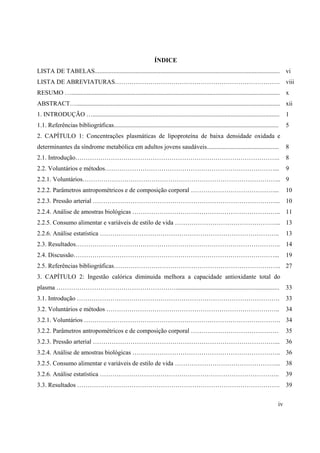 iv
ÍNDICE
LISTA DE TABELAS...................................................................................................................... vi
LISTA DE ABREVIATURAS……………………………………………………………………. viii
RESUMO …..................................................................................................................................... x
ABSTRACT….................................................................................................................................. xii
1. INTRODUÇÃO …....................................................................................................................... 1
1.1. Referências bibliográficas......................................................................................................... 5
2. CAPÍTULO 1: Concentrações plasmáticas de lipoproteína de baixa densidade oxidada e
determinantes da síndrome metabólica em adultos jovens saudáveis.............................................. 8
2.1. Introdução…………………………………………………………………………………….. 8
2.2. Voluntários e métodos………………………………………………………………………... 9
2.2.1. Voluntários………………………………………………………………………………….. 9
2.2.2. Parâmetros antropométricos e de composição corporal ………………………………….... 10
2.2.3. Pressão arterial ……………………………………………………………………………... 10
2.2.4. Análise de amostras biológicas …………………………………………………………….. 11
2.2.5. Consumo alimentar e variáveis de estilo de vida …………………………………………... 13
2.2.6. Análise estatística ………………………………………………………………………….. 13
2.3. Resultados…………………………………………………………………………………….. 14
2.4. Discussão……………………………………………………………………………………... 19
2.5. Referências bibliográficas…………………………………………………………………….. 27
3. CAPÍTULO 2: Ingestão calórica diminuida melhora a capacidade antioxidante total do
plasma ………………………………………………….................................................................. 33
3.1. Introdução ……………………………………………………………………………………. 33
3.2. Voluntários e métodos ……………………………………………………………………….. 34
3.2.1. Voluntários …………………………………………………………………………………. 34
3.2.2. Parâmetros antropométricos e de composição corporal …………………………………… 35
3.2.3. Pressão arterial ……………………………………………………………………………... 36
3.2.4. Análise de amostras biológicas …………………………………………………………….. 36
3.2.5. Consumo alimentar e variáveis de estilo de vida …………………………………………... 38
3.2.6. Análise estatística ………………………………………………………………………….. 39
3.3. Resultados ……………………………………………………………………………………. 39
 