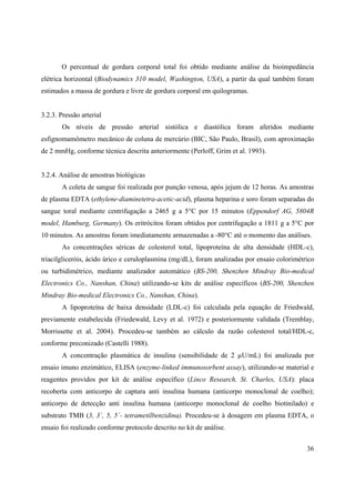 36
O percentual de gordura corporal total foi obtido mediante análise da bioimpedância
elétrica horizontal (Biodynamics 310 model, Washington, USA), a partir da qual também foram
estimados a massa de gordura e livre de gordura corporal em quilogramas.
3.2.3. Pressão arterial
Os níveis de pressão arterial sistólica e diastólica foram aferidos mediante
esfignomamômetro mecânico de coluna de mercúrio (BIC, São Paulo, Brasil), com aproximação
de 2 mmHg, conforme técnica descrita anteriormente (Perloff, Grim et al. 1993).
3.2.4. Análise de amostras biológicas
A coleta de sangue foi realizada por punção venosa, após jejum de 12 horas. As amostras
de plasma EDTA (ethylene-diaminetetra-acetic-acid), plasma heparina e soro foram separadas do
sangue toral mediante centrifugação a 2465 g a 5°C por 15 minutos (Eppendorf AG, 5804R
model, Hamburg, Germany). Os eritrócitos foram obtidos por centrifugação a 1811 g a 5°C por
10 minutos. As amostras foram imediatamente armazenadas a -80°C até o momento das análises.
As concentrações séricas de colesterol total, lipoproteína de alta densidade (HDL-c),
triacilgliceróis, ácido úrico e ceruloplasmina (mg/dL), foram analizadas por ensaio colorimétrico
ou turbidimétrico, mediante analizador automático (BS-200, Shenzhen Mindray Bio-medical
Electronics Co., Nanshan, China) utilizando-se kits de análise específicos (BS-200, Shenzhen
Mindray Bio-medical Electronics Co., Nanshan, China).
A lipoproteína de baixa densidade (LDL-c) foi calculada pela equação de Friedwald,
previamente estabelecida (Friedewald, Levy et al. 1972) e posteriormente validada (Tremblay,
Morrissette et al. 2004). Procedeu-se também ao cálculo da razão colesterol total/HDL-c,
conforme preconizado (Castelli 1988).
A concentração plasmática de insulina (sensibilidade de 2 µU/mL) foi analizada por
ensaio imuno enzimático, ELISA (enzyme-linked immunosorbent assay), utilizando-se material e
reagentes providos por kit de análise específico (Linco Research, St. Charles, USA): placa
recoberta com anticorpo de captura anti insulina humana (anticorpo monoclonal de coelho);
anticorpo de detecção anti insulina humana (anticorpo monoclonal de coelho biotinilado) e
substrato TMB (3, 3´, 5, 5´- tetrametilbenzidina). Procedeu-se à dosagem em plasma EDTA, o
ensaio foi realizado conforme protocolo descrito no kit de análise.
 