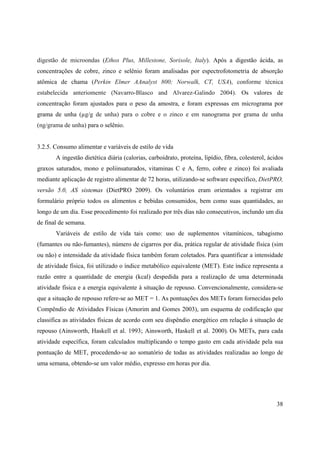 38
digestão de microondas (Ethos Plus, Millestone, Sorisole, Italy). Após a digestão ácida, as
concentrações de cobre, zinco e selênio foram analisadas por espectrofotometria de absorção
atômica de chama (Perkin Elmer AAnalyst 800; Norwalk, CT, USA), conforme técnica
estabelecida anteriomente (Navarro-Blasco and Alvarez-Galindo 2004). Os valores de
concentração foram ajustados para o peso da amostra, e foram expressas em micrograma por
grama de unha (µg/g de unha) para o cobre e o zinco e em nanograma por grama de unha
(ng/grama de unha) para o selênio.
3.2.5. Consumo alimentar e variáveis de estilo de vida
A ingestão dietética diária (calorias, carboidrato, proteína, lipídio, fibra, colesterol, ácidos
graxos saturados, mono e poliinsaturados, vitaminas C e A, ferro, cobre e zinco) foi avaliada
mediante aplicação de registro alimentar de 72 horas, utilizando-se software específico, DietPRO,
versão 5.0, AS sistemas (DietPRO 2009). Os voluntários eram orientados a registrar em
formulário próprio todos os alimentos e bebidas consumidos, bem como suas quantidades, ao
longo de um dia. Esse procedimento foi realizado por três dias não consecutivos, inclundo um dia
de final de semana.
Variáveis de estilo de vida tais como: uso de suplementos vitamínicos, tabagismo
(fumantes ou não-fumantes), número de cigarros por dia, prática regular de atividade física (sim
ou não) e intensidade da atividade física também foram coletados. Para quantificar a intensidade
de atividade física, foi utilizado o índice metabólico equivalente (MET). Este índice representa a
razão entre a quantidade de energia (kcal) despedida para a realização de uma determinada
atividade física e a energia equivalente à situação de repouso. Convencionalmente, considera-se
que a situação de repouso refere-se ao MET = 1. As pontuações dos METs foram fornecidas pelo
Compêndio de Atividades Físicas (Amorim and Gomes 2003), um esquema de codificação que
classifica as atividades físicas de acordo com seu dispêndio energético em relação á situação de
repouso (Ainsworth, Haskell et al. 1993; Ainsworth, Haskell et al. 2000). Os METs, para cada
atividade específica, foram calculados multiplicando o tempo gasto em cada atividade pela sua
pontuação de MET, procedendo-se ao somatório de todas as atividades realizadas ao longo de
uma semana, obtendo-se um valor médio, expresso em horas por dia.
 