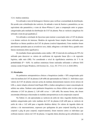 39
3.2.6. Análise estatística
Foi utilizado o teste de Kolmogorov-Smirnov para verificar a normalidade da distribuição.
De acordo com a distribuição das variáveis, foi adotado o teste de Student-t, paramétrico, ou seu
equivalente não paramétrico, o teste de Mann-Whitney-U, para a comparação entre os grupos
categorizados pela mediada da distribuição da CAT do plasma. Para as variáveis categóricas foi
utilizado o teste de qui-quadrado- 2
.
Foi utilizada a correlação de Spearman para rastrear a associação entre a CAT do plasma
e as demais variáveis de interesse. Modelos de regressão linear simples foram utilizados para
identificar os fatores preditivos da CAT do plasma (variável dependente). Estes modelos foram
previamente ajustados para as covariáveis sexo, idade, tabagismo e atividade física, quando estes
fatores mostraram efeito significativo.
Os resultados foram apresentados como média ± DP. O intervalo de confiança de 95% foi
utilizado para descrever os valores do coeficiente de regressão linear ( ) e o de regressão
logística, odds ratio (OR). Foi considerado o nível de significância estatística de 5 % de
probabilidade (P < 0,05). As análises estatísticas foram realizadas utilizando o software SAS
sistema versão 8.0 para Windows, SAS Institute Inc., Cary, NC 27513, E.U.A. (SAS 2001).
3.3. Resultados
Os parâmetros antropométricos clínicos e bioquímicos (média ± DP) categorizados pelo
valor da mediana da CAT do plasma (1,60 mM) são apresentados na Tabela 2.1. Indivíduos cujos
valores da CAT do plasma estavam acima da mediana demonstraram maiores níveis séricos de
LDL-c, maior relação colesterol total/fração HDL-c (índice aterogênico) e maior concentração de
selênio nas unhas. Nenhum outro parâmetro bioquímico ou clínico diferiu entre os dois grupos
referentes à CAT do plasma ( 1,60 mM versus > 1,60 mM). Da mesma forma, não foram
encontradas diferenças relacionadas às medidas antropométricas ou de composição corporal.
Na Tabela 2.2, são apresentadas as variáveis de estilo de vida e ingestão dietética diária,
também categorizadas pelo valor mediano da CAT do plasma (1,60 mM para as variáveis de
estilo de vida e 1,62 mM para a ingestão dietética diária). Os valores de ingestão diária de
calorias e de macronutrientes, expressos por quilograma de peso corporal (kcal/kg de peso
corporal e g/kg de peso corporal, respectivamente), foram menores entres os indivíduos que
exibiram maiores valores de CAT do plasma. A ingestão diária absoluta (g) de carboidratos e de
 