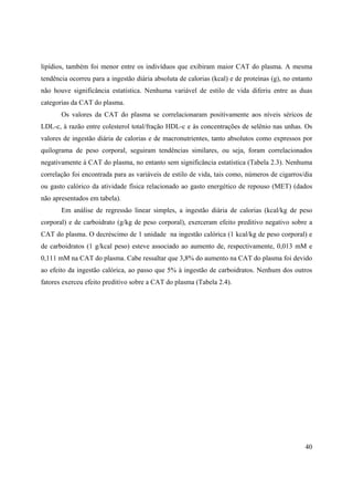 40
lipídios, também foi menor entre os indivíduos que exibiram maior CAT do plasma. A mesma
tendência ocorreu para a ingestão diária absoluta de calorias (kcal) e de proteínas (g), no entanto
não houve significância estatística. Nenhuma variável de estilo de vida diferiu entre as duas
categorias da CAT do plasma.
Os valores da CAT do plasma se correlacionaram positivamente aos níveis séricos de
LDL-c, à razão entre colesterol total/fração HDL-c e às concentrações de selênio nas unhas. Os
valores de ingestão diária de calorias e de macronutrientes, tanto absolutos como expressos por
quilograma de peso corporal, seguiram tendências similares, ou seja, foram correlacionados
negativamente à CAT do plasma, no entanto sem significância estatística (Tabela 2.3). Nenhuma
correlação foi encontrada para as variáveis de estilo de vida, tais como, números de cigarros/dia
ou gasto calórico da atividade física relacionado ao gasto energético de repouso (MET) (dados
não apresentados em tabela).
Em análise de regressão linear simples, a ingestão diária de calorias (kcal/kg de peso
corporal) e de carboidrato (g/kg de peso corporal), exerceram efeito preditivo negativo sobre a
CAT do plasma. O decréscimo de 1 unidade na ingestão calórica (1 kcal/kg de peso corporal) e
de carboidratos (1 g/kcal peso) esteve associado ao aumento de, respectivamente, 0,013 mM e
0,111 mM na CAT do plasma. Cabe ressaltar que 3,8% do aumento na CAT do plasma foi devido
ao efeito da ingestão calórica, ao passo que 5% à ingestão de carboidratos. Nenhum dos outros
fatores exerceu efeito preditivo sobre a CAT do plasma (Tabela 2.4).
 
